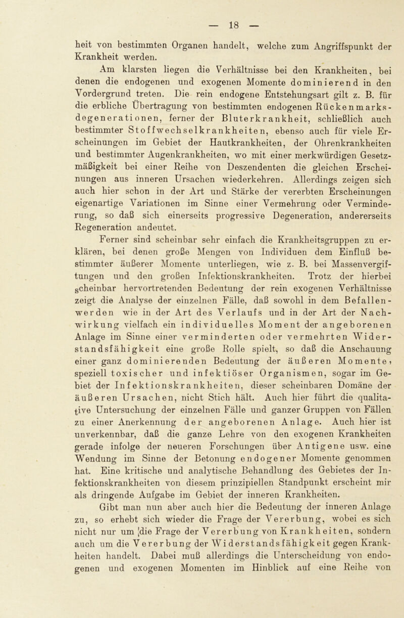 heit von bestimmten Organen handelt, welche zum Angriffspunkt der Krankheit werden. Am klarsten liegen die Verhältnisse bei den Krankheiten, bei denen die endogenen und exogenen Momente dominierend in den Vordergrund treten. Die rein endogene Entstehungsart gilt z. B. für die erbliche Übertragung von bestimmten endogenen Rückenmarks- degenerati onen, ferner der Bluterkrankheit, schließlich auch bestimmter Stoffwechselkrankheiten, ebenso auch für viele Er- scheinungen im Gebiet der Hautkrankheiten, der Ohrenkrankheiten und bestimmter Augenkrankheiten, wo mit einer merkwürdigen Gesetz- mäßigkeit bei einer Reihe von Deszendenten die gleichen Erschei- nungen aus inneren Ursachen wiederkehren. Allerdings zeigen sich auch hier schon in der Art und Stärke der vererbten Erscheinungen eigenartige Variationen im Sinne einer Vermehrung oder Verminde- rung, so daß sich einerseits progressive Degeneration, andererseits Regeneration andeutet. Ferner sind scheinbar sehr einfach die Krankheitsgruppen zu er- klären, bei denen große Mengen von Individuen dem Einfluß be- stimmter äußerer Momente unterliegen, wie z. B. bei Massenvergif- tungen und den großen Infektionskrankheiten. Trotz der hierbei scheinbar hervortretenden Bedeutung der rein exogenen Verhältnisse zeigt die Analyse der einzelnen Fälle, daß sowohl in dem Befallen- werden wie in der Art des Verlaufs und in der Art der Nach- wirkung vielfach ein individuelles Moment der angeborenen Anlage im Sinne einer verminderten oder vermehrten Wider- standsfähigkeit eine große Rolle spielt, so daß die Anschauung einer ganz dominierenden Bedeutung der äußeren Momente? speziell toxischer und infektiöser Organismen, sogar im Ge- biet der Infektionskrankheiten, dieser scheinbaren Domäne der äußeren Ursachen, nicht Stich hält. Auch hier führt die qualita- tive Untersuchung der einzelnen Fälle und ganzer Gruppen von Fällen zu einer Anerkennung der angeborenen Anlage. Auch hier ist unverkennbar, daß die ganze Lehre von den exogenen Krankheiten gerade infolge der neueren Forschungen über Antigene usw. eine Wendung im Sinne der Betonung endogener Momente genommen hat. Eine kritische und analytische Behandlung des Gebietes der In- fektionskrankheiten von diesem prinzipiellen Standpunkt erscheint mir als dringende Aufgabe im Gebiet der inneren Krankheiten. Gibt man nun aber auch hier die Bedeutung der inneren Anlage zu, so erhebt sich wieder die Frage der Vererbung, wobei es sich nicht nur um [die Frage der Vererbung von Krankh eit en, solidem auch um die Verer bung der Wi derst ands fähigk eit gegen Krank- heiten handelt. Dabei muß allerdings die Unterscheidung von endo- genen und exogenen Momenten im Hinblick auf eine Reihe von