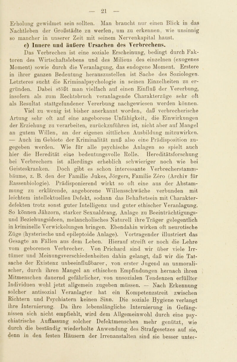 Erholung: gewidmet sein sollten. Man braucht nur einen Blick in das Nachtleben der Großstädte zu werfen, um zu erkennen, wie unsinnig so mancher in unserer Zeit mit seinem Nervenkapital haust, c) Innere und äußere Ursachen des Verbrechens. Das Verbrechen ist eine soziale Erscheinung, bedingt durch Fak- toren des AVirtschaftslebens und des Milieus des einzelnen (exogenes Moment) sowie durch die Veranlagung, das endogene Moment. Erstere in ihrer ganzen Bedeutung herauszustellen ist Sache des Soziologen. Letzteres sucht die Kriminalpsychologie in seinen Einzelheiten zu er- gründen. Dabei stößt man vielfach auf einen Einfluß der Vererbung, insofern als zum Rechtsbruch veranlagende Charakterzüge sehr oft als Resultat stattgefundener Vererbung nachgewiesen worden können. Viel zu wenig ist bisher anerkannt worden, daß verbrecherische Artung sehr oft auf eine angeborene Unfähigkeit, die Einwirkungen der Erziehung zu verarbeiten, zurückzuführen ist, nicht aber auf Mangel an gutem Willen, an der eigenen sittlichen Ausbildung mitzuwirken. — Auch im Gebiete der Kriminalität muß also eine Prädisposition zu- gegeben werden. Wie für alle psychische Anlagen so spielt auch hier die Heredität eine bedeutungsvolle Rolle. Hereditätsforschung bei Verbrechern ist allerdings erheblich schwieriger noch wie bei Geisteskranken. Doch gibt es schon interessante Verbrecherstamm- bäume, z. B. den der Familie Jukes, Jörgers, Familie Zero (Archiv für Rassenbiologie). Prädisponierend wirkt so oft eine aus der Abstam- mung zu erklärende, angeborene Willensschwäche verbunden mit leichtem intellektuellen Defekt, sodann das Behaftetsein mit Charakter- defekten trotz sonst guter Intelligenz und guter ethischer Veranlagung. So können Jähzorn, starker Sexualdrang, Anlage zu Beeinträchtigungs- und Beziehungsideen, melancholisches Naturell ihre Träger gelegentlich in kriminelle Verwickelungen bringen. Ebendahin wirken oft neurotische Züge (hysterische und epileptoide Anlage). Vortragender illustriert das Gesagte an Fällen aus dem Leben. Hierauf streift er noch die Lehre vom geborenen Verbrecher. Von Prichard sind wir über viele Irr- tiimer und Meinungsverschiedenheiten dahin gelangt, daß wir die Tat- sache der Existenz unbeeinflußbarer, von erster Jugend an unmorali- scher, durch ihren Mangel an ethischen Empfindungen hernach ihren Mitmenschen dauernd gefährlicher, von unsozialen Tendenzen erfüllter Individuen wohl jetzt allgemein zugeben müssen. — Nach Erkennung solcher antisozial Veranlagter hat ein Kompetenzstreit zwischen Richtern und Psychiatern keinen Sinn. Die soziale Hygiene verlangt ihre Internierung. Da ihre lebenslängliche Internierung in Gefäng- nissen sich nicht empfiehlt, wird dem Allgemeinwohl durch eine psy- chiatrische Auffassung solcher Defektmenschen mehr genützt, wie durch die beständig wiederholte Anwendung des Strafgesetzes auf sie, denn in den festen Häusern der Irrenanstalten sind sie besser unter-