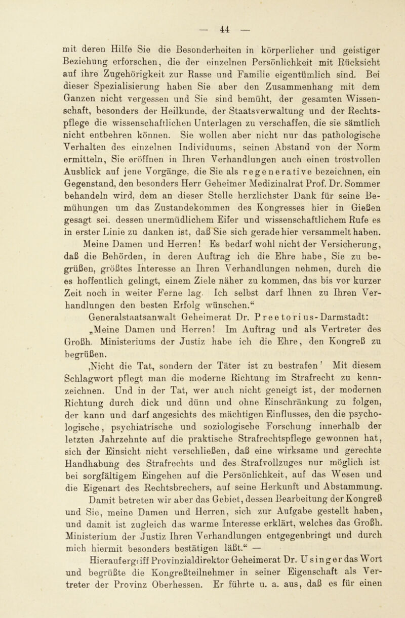 mit deren Hilfe Sie die Besonderheiten in körperlicher und geistiger Beziehung erforschen, die der einzelnen Persönlichkeit mit Rücksicht auf ihre Zugehörigkeit zur Rasse und Familie eigentümlich sind. Bei dieser Spezialisierung haben Sie aber den Zusammenhang mit dem Ganzen nicht vergessen und Sie sind bemüht, der gesamten Wissen- schaft, besonders der Heilkunde, der Staatsverwaltung und der Rechts- pflege die wissenschaftlichen Unterlagen zu verschaffen, die sie sämtlich nicht entbehren können. Sie wollen aber nicht nur das pathologische Verhalten des einzelnen Individuums, seinen Abstand von der Norm ermitteln, Sie eröffnen in Ihren Verhandlungen auch einen trostvollen Ausblick auf jene Vorgänge, die Sie als regenerative bezeichnen, ein Gegenstand, den besonders Herr Geheimer Medizinalrat Prof. Dr. Sommer behandeln wird, dem an dieser Stelle herzlichster Dank für seine Be- mühungen um das Zustandekommen des Kongresses hier in Gießen gesagt sei. dessen unermüdlichem Eifer und wissenschaftlichem Rufe es in erster Linie zu danken ist, daß Sie sich gerade hier versammelt haben. Meine Damen und Herren! Es bedarf wohl nicht der Versicherung, daß die Behörden, in deren Auftrag ich die Ehre habe, Sie zu be- grüßen, größtes Interesse an Ihren Verhandlungen nehmen, durch die es hoffentlich gelingt, einem Ziele näher zu kommen, das bis vor kurzer Zeit noch in weiter Ferne lag. Ich selbst darf Ihnen zu Ihren Ver- handlungen den besten Erfolg wünschen.“ Generalstaatsanwalt Geheimerat Dr. P re e to ri us-Darmstadt: „Meine Damen und Herren! Im Auftrag und als Vertreter des Großh. Ministeriums der Justiz habe ich die Ehre, den Kongreß zu begrüßen. ,Nicht die Tat, sondern der Täter ist zu bestrafen ' Mit diesem Schlagwort pflegt man die moderne Richtung im Strafrecht zu kenn- zeichnen. Und in der Tat, wer auch nicht geneigt ist, der modernen Richtung durch dick und dünn und ohne Einschränkung zu folgen, der kann und darf angesichts des mächtigen Einflusses, den die psycho- logische , psychiatrische und soziologische Forschung innerhalb der letzten Jahrzehnte auf die praktische Strafrechtspflege gewonnen hat, sich der Einsicht nicht verschließen, daß eine wirksame und gerechte Handhabung des Strafrechts und des Strafvollzuges nur möglich ist bei sorgfältigem Eingehen auf die Persönlichkeit, auf das M esen und die Eigenart des Rechtsbrechers, auf seine Herkunft und Abstammung. Damit betreten wir aber das Gebiet, dessen Bearbeitung der Kongreß und Sie, meine Damen und Herren, sich zur Aufgabe gestellt haben, und damit ist zugleich das warme Interesse erklärt, welches das Großh. © Ministerium der Justiz Ihren Verhandlungen entgegenbringt und durch mich hiermit besonders bestätigen läßt.“ — Hierauf ergt iff Provinzialdirektor Geheimerat Dr. U sing er das W ort und begrüßte die Kongreßteilnehmer in seiner Eigenschaft als Ver- treter der Provinz Oberhessen. Er führte u. a. aus, daß es für einen