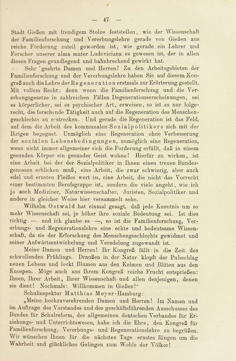 Stadt Gießen mit freudigem Stolze feststellen, wie der Wissenschaft der Familienforscliung und Vererbungslehre gerade von Gießen aus reiche Förderung zuteil geworden ist, wie gerade ein Lehrer und Forscher unserer alma mater Ludoyiciana es gewesen ist, der in allen diesen Fragen grundlegend und bahnbrechend gewirkt hat. Sehr ’ geehrte Damen und Herren! Zu den Arbeitsgebieten der Familienforschung und der Vererbungslehre haben Sie auf diesem Kon- greß auch die Lehre derRegeneration erstmals zur Erörterung gestellt. Mit yolJern Recht: denn wenn die Familienforschung und die Ver- erbungsgesetze in zahlreichen Fällen Degenerationserscheinungen, sei es körperlicher, sei es psychischer Art, erweisen, so ist es nur folge- recht, die forschende Tätigkeit auch auf die Regeneration des Menschen- geschlechts zu erstrecken. Und gerade die Regeneration ist das Feld, auf dem die Arbeit des kommunalen Sozialpolitikers sich mit der Ihrigen begegnet. Unmöglich eine Regeneration ohne Verbesserung der sozialen Lebensbedingungen, unmöglich eine Regeneration, wenn nicht immer allgemeiner sich die Forderung erfüllt, daß in einem gesunden Körper ein gesunder Geist wohne! Hierfür zu wirken, ist eine Arbeit, bei der der Sozialpolitiker in Ihnen einen treuen Bundes- genossen erblicken muß, eine Arbeit, die zwar schwierig, aber auch edel und ernsten Fleißes wert isc, eine Arbeit, die nicht das Vorrecht einer bestimmten Berufsgruppe ist, sondern die viele angeht, wie ich ja auch Mediziner, Naturwissenschafter, Juristen, Sozialpolitiker und andere in gleicher Weise hier versammelt sehe. Wilhelm Ostwald hat einmal gesagt, daß jede Kenntnis um so mehr Wissenschaft sei, je höher ihre soziale Bedeutung sei. Ist dies richtig — und ich glaube es —, so ist die Familienforschung, Ver- erbungs- und Regenerationslehre eine echte und bedeutsame Wissen- schaft, da sie der Erforschung des Menschengeschlechts gewidmet und seiner Aufwärtsentwickelung und Veredelung zugewandt ist. Meine Damen und Herren! Ihr Kongreß fällt in die Zeit des schwellenden Frühlings. Draußen in der Natur klopft der Pulsschlag neuen Lebens und lockt Blumen aus den Keimen und Blüten aus den Knospen. Möge auch aus Ihrem Kongreß reiche Frucht entsprießen: Ihnen, Ihrer Arbeit, Ihrer Wissenschaft und allen denjenigen, denen sie dient! Nochmals: Willkommen in Gießen!“ Schulinspektor Matthias Meyer-Hamburg: „Meine hochzuverehrenden Damen und Herren! Im Namen und im Aufträge des Vorstandes und des geschäftsführenden Ausschusses des Bundes für Schulreform, des allgemeinen deutschen Verbandes für Er- ziehungs* und Unterrichtswesen, habe ich die Ehre, den Kongreß für Familienforschung, Vererbungs- und Regenerationslehre zu begrüßen. Wir wünschen Ihnen für die nächsten Tage ernstes Ringen um die Wahrheit und glückliches Gelingen zum Wohle der Völker!