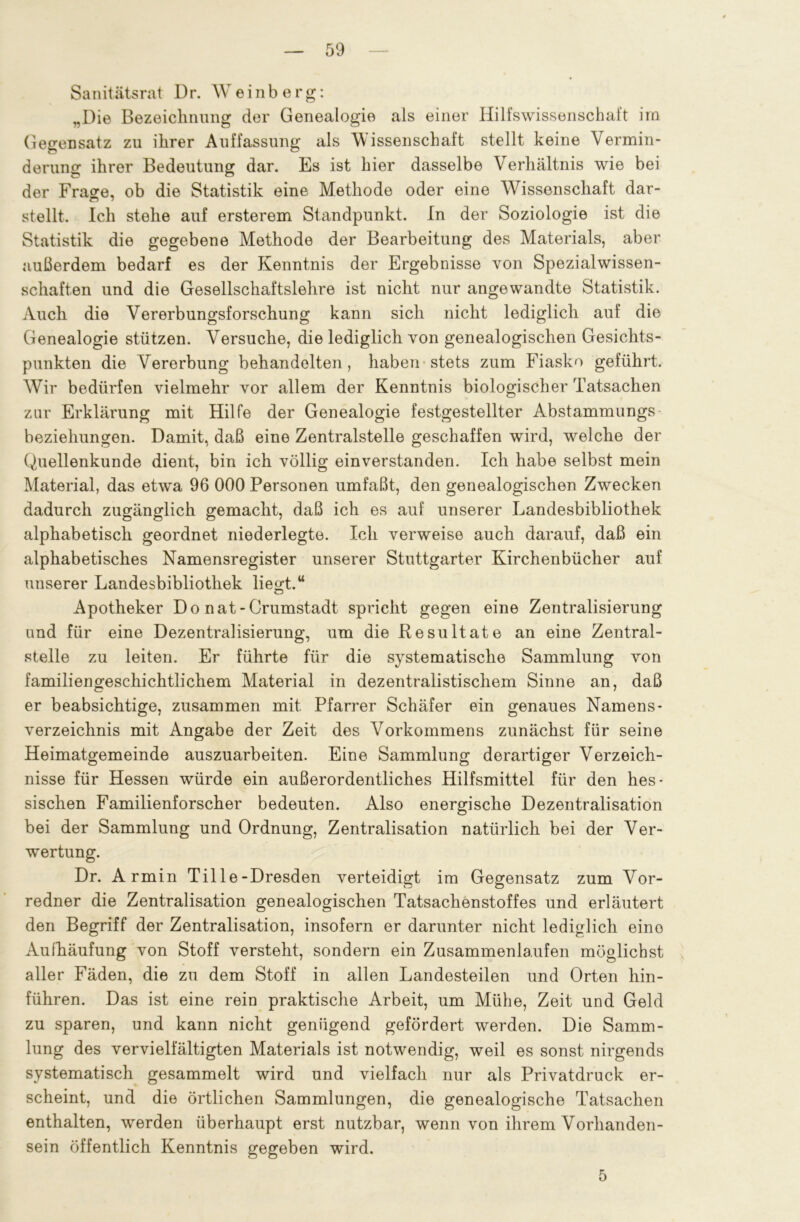 Samtätsrat Dr. Weinberg: „Die Bezeichnung der Genealogie als einer Hilfswissenschaft irn Gegensatz zu ihrer Auffassung als Wissenschaft stellt keine Vermin- derung ihrer Bedeutung dar. Es ist hier dasselbe Verhältnis wie bei der Fra<re, ob die Statistik eine Methode oder eine Wissenschaft dar- stellt. Ich stehe auf ersterem Standpunkt. In der Soziologie ist die Statistik die gegebene Methode der Bearbeitung des Materials, aber außerdem bedarf es der Kenntnis der Ergebnisse von Spezialwissen- schaften und die Gesellschaftslehre ist nicht nur angewandte Statistik. Auch die Vererbungsforschung kann sich nicht lediglich auf die Genealogie stützen. Versuche, die lediglich von genealogischen Gesichts- punkten die Vererbung behandelten, haben stets zum Fiasko geführt. Wir bedürfen vielmehr vor allem der Kenntnis biologischer Tatsachen zur Erklärung mit Hilfe der Genealogie festgestellter Abstammungs beziehungen. Damit, daß eine Zentralstelle geschaffen wird, wrelche der Quellenkunde dient, bin ich völlig einverstanden. Ich habe selbst mein Material, das etwa 96 000 Personen umfaßt, den genealogischen Zwecken dadurch zugänglich gemacht, daß ich es auf unserer Landesbibliothek alphabetisch geordnet niederlegte. Ich verweise auch darauf, daß ein alphabetisches Namensregister unserer Stuttgarter Kirchenbücher auf unserer Landesbibliothek liegt.“ Apotheker Do nat-Crumstadt spricht gegen eine Zentralisierung und für eine Dezentralisierung, um die Resultate an eine Zentral- stelle zu leiten. Er führte für die systematische Sammlung von familiengeschichtlichem Material in dezentralistischem Sinne an, daß er beabsichtige, zusammen mit Pfarrer Schäfer ein genaues Namens - Verzeichnis mit Angabe der Zeit des Vorkommens zunächst für seine Heimatgemeinde auszuarbeiten. Eine Sammlung derartiger Verzeich- nisse für Hessen würde ein außerordentliches Hilfsmittel für den hes- sischen Familienforscher bedeuten. Also energische Dezentralisation bei der Sammlung und Ordnung, Zentralisation natürlich bei der Ver- wertung. Dr. Armin Tille-Dresden verteidigt im Gegensatz zum Vor- redner die Zentralisation genealogischen Tatsachenstoffes und erläutert den Begriff der Zentralisation, insofern er darunter nicht lediglich eino Aufhäufung von Stoff versteht, sondern ein Zusammenlaufen möglichst aller Fäden, die zu dem Stoff in allen Landesteilen und Orten hin- führen. Das ist eine rein praktische Arbeit, um Mühe, Zeit und Geld zu sparen, und kann nicht genügend gefördert werden. Die Samm- lung des vervielfältigten Materials ist notwendig, weil es sonst nirgends systematisch gesammelt wird und vielfach nur als Privatdruck er- scheint, und die örtlichen Sammlungen, die genealogische Tatsachen enthalten, werden überhaupt erst nutzbar, wenn von ihrem Vorhanden- sein öffentlich Kenntnis gegeben wird. 5