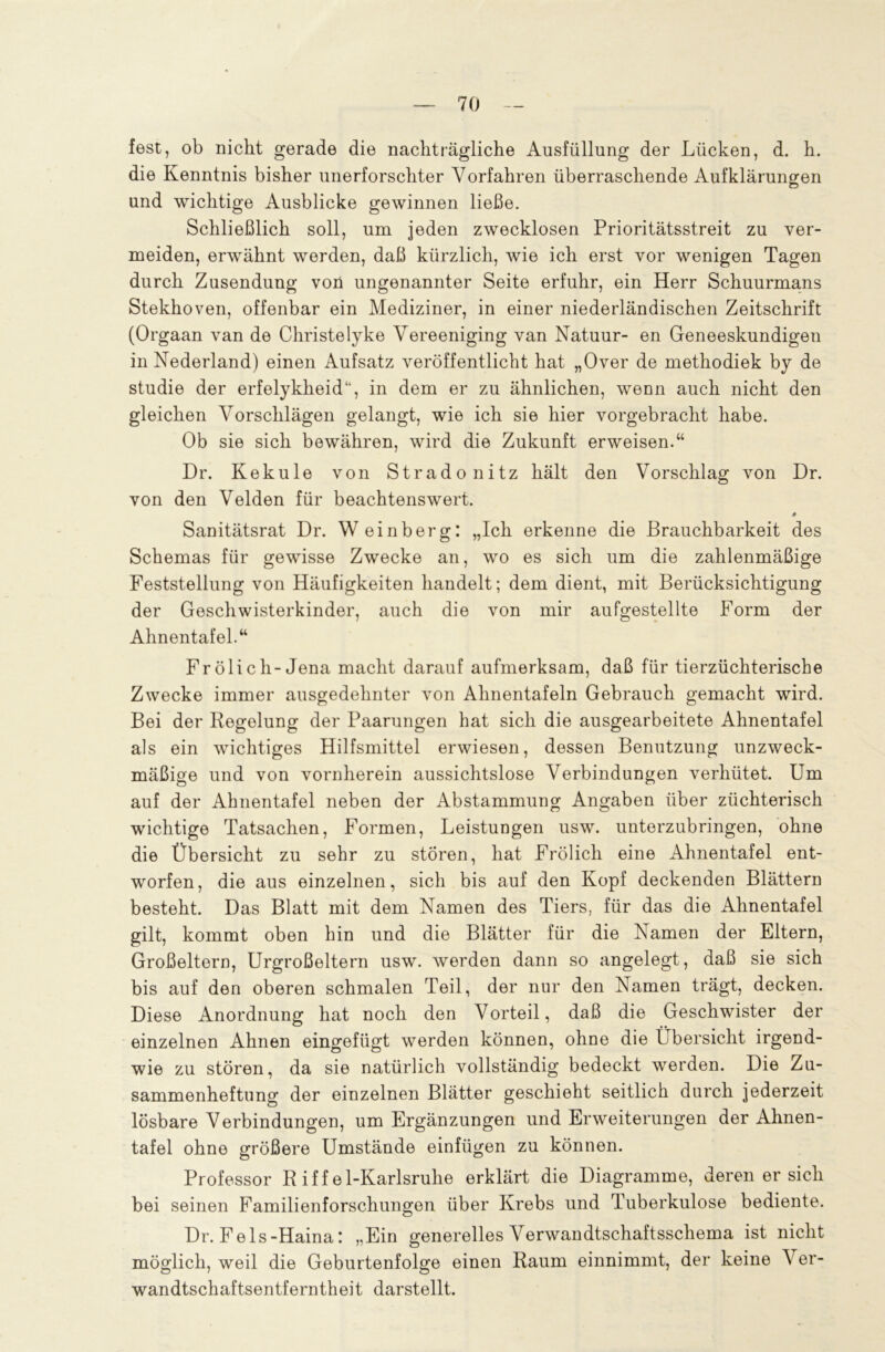 fest, ob nicht gerade die nachträgliche Ausfüllung der Lücken, d. h. die Kenntnis bisher unerforschter Vorfahren überraschende Aufklärungen und wichtige Ausblicke gewinnen ließe. Schließlich soll, um jeden zwecklosen Prioritätsstreit zu ver- meiden, erwähnt werden, daß kürzlich, wie ich erst vor wenigen Tagen durch Zusendung von ungenannter Seite erfuhr, ein Herr Schuurmans Stekhoven, offenbar ein Mediziner, in einer niederländischen Zeitschrift (Orgaan van de Christelyke Vereeniging van Natuur- en Geneeskundigen in Nederland) einen Aufsatz veröffentlicht hat „Over de methodiek by de studie der erfelykheid“, in dem er zu ähnlichen, wenn auch nicht den gleichen Vorschlägen gelangt, wie ich sie hier vorgebracht habe. Ob sie sich bewähren, wird die Zukunft erweisen.“ Dr. Kekule von Stradonitz hält den Vorschlag von Dr. von den Velden für beachtenswert. Sanitätsrat Dr. Weinberg: „Ich erkenne die Brauchbarkeit des Schemas für gewisse Zwecke an, wo es sich um die zahlenmäßige Feststellung von Häufigkeiten handelt; dem dient, mit Berücksichtigung der Geschwisterkinder, auch die von mir aufgestellte Form der Ahnentafel.“ Frölich-Jena macht darauf aufmerksam, daß für tierzüchterische Zwecke immer ausgedehnter von Ahnentafeln Gebrauch gemacht wird. Bei der Regelung der Paarungen hat sich die ausgearbeitete Ahnentafel als ein wichtiges Hilfsmittel erwiesen, dessen Benutzung unzweck- mäßige und von vornherein aussichtslose Verbindungen verhütet. Um auf der Ahnentafel neben der Abstammung Angaben über züchterisch wichtige Tatsachen, Formen, Leistungen usw. unterzubringen, ohne die Übersicht zu sehr zu stören, hat Frölich eine Ahnentafel ent- worfen, die aus einzelnen, sich bis auf den Kopf deckenden Blättern besteht. Das Blatt mit dem Namen des Tiers, für das die Ahnentafel gilt, kommt oben hin und die Blätter für die Namen der Eltern, Großeltern, Urgroßeltern usw. werden dann so angelegt, daß sie sich bis auf den oberen schmalen Teil, der nur den Namen trägt, decken. Diese Anordnung hat noch den Vorteil, daß die Geschwister der einzelnen Ahnen eingefügt werden können, ohne die Übersicht irgend- wie zu stören, da sie natürlich vollständig bedeckt werden. Die Zu- sammenheftung der einzelnen Blätter geschieht seitlich durch jederzeit lösbare Verbindungen, um Ergänzungen und Erweiterungen der Ahnen- tafel ohne größere Umstände einfügen zu können. Professor Riffel-Karlsruhe erklärt die Diagramme, deren er sich bei seinen Familienforschungen über Krebs und Tuberkulose bediente. Dr. Fels-Haina: „Ein generelles Verwandtschaftsschema ist nicht möglich, weil die Geburtenfolge einen Raum einnimmt, der keine Ver- wandtschaftsentferntheit darstellt.