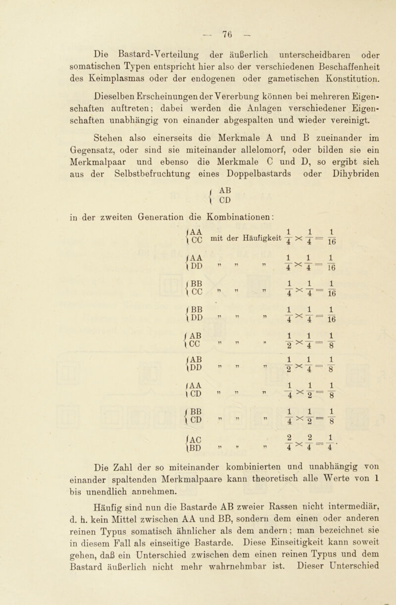 Die Bastard-Verteilung der äußerlich unterscheidbaren oder somatischen Typen entspricht hier also der verschiedenen Beschaffenheit des Keimplasmas oder der endogenen oder gametischen Konstitution. Dieselben Erscheinungen der Vererbung können bei mehreren Eigen- schaften auftreten; dabei werden die Anlagen verschiedener Eigen- schaften unabhängig von einander abgespalten und wieder vereinigt. Stehen also einerseits die Merkmale A und B zueinander im Gegensatz, oder sind sie miteinander allelomorf, oder bilden sie ein Merkmalpaar und ebenso die Merkmale C und D, so ergibt sich aus der Selbstbefruchtung eines Doppelbastards oder Dihybriden , AB \ CD in der zweiten Generation die Kombinationen: IAA 1 1 t \CC mit der Häufigkeit jx = 16 J AA 1 1 1 {DD 11 ” TXT = 16 l BB l l 1 \CC II X 16 / BB l l 1 /DD 11 ” TXT = 16 /AB l l 1 ICC 11 n II X |<M £ 8 /AB 1 1 1 \DD 11 do| X II 8 /AA 1 1 1 /CD 11 « X DO II 8 / BB 1 1 1 \ CD 11 ” Tx¥ = 8 )AC 2 2 1 \BD 11 » ” 4 x 4 4 Die Zahl der so miteinander kombinierten und unabhängig von einander spaltenden Merkmalpaare kann theoretisch alle Werte von 1 bis unendlich annehmen. Häufig sind nun die Bastarde AB zweier Rassen nicht intermediär, d. h. kein Mittel zwischen AA und BB, sondern dem einen oder anderen reinen Typus somatisch ähnlicher als dem andern; man bezeichnet sie in diesem Fall als einseitige Bastarde. Diese Einseitigkeit kann soweit gehen, daß ein Unterschied zwischen dem einen reinen Typus und dem Bastard äußerlich nicht mehr wahrnehmbar ist. Dieser Unterschied