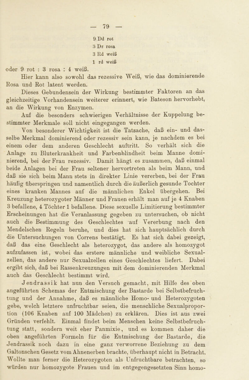 9 Dd rot 3 Dr rosa 3 Rd weiß 1 rd weiß oder 9 rot : 3 rosa : 4 weiß. Hier kann also sowohl das rezessive Weiß, wie das dominierende Rosa und Rot latent werden. Dieses Gebundensein der Wirkung bestimmter Faktoren an das gleichzeitige Vorhandensein weiterer erinnert, wie Bateson hervorhebt, an die Wirkung von Enzymen. Auf die besonders schwierigen Verhältnisse der Kuppelung be- stimmter Merkmale soll nicht eingegangen werden. Von besonderer Wichtigkeit ist die Tatsache, daß ein- und das- selbe Merkmal dominierend oder rezessiv sein kann, je nachdem es bei einem oder dem anderen Geschlecht auftritt. So verhält sich die Anlage zu Bluterkrankheit und Farbenblindheit beim Manne domi- nierend, bei der Frau rezessiv. Damit hängt es zusammen, daß einmal beide Anlagen bei der Frau seltener hervortreten als beim Mann, und daß sie sich beim Mann stets in direkter Linie vererben, bei der Frau häufig überspringen und namentlich durch die äußerlich gesunde Tochter eines kranken Mannes auf die männlichen Enkel übergehen. Bei Kreuzung heterozygoter Männer und Frauen erhält man auf je 4 Knaben 3 befallene, 4 Töchter 1 befallene. Diese sexuelle Limitierung bestimmter Erscheinungen hat die Veranlassung gegeben zu untersuchen, ob nicht auch die Bestimmung des Geschlechtes 'auf Vererbung nach den Mendelschen Regeln beruhe, und dies hat sich hauptsächlich durch die Untersuchungen von Correns bestätigt. Es hat sich dabei gezeigt, daß das eine Geschlecht als heterozygot, das andere als homozygot aufzufassen ist, wobei das erstere männliche und weibliche Sexual- zellen, das andere nur Sexualzellen eines Geschlechtes liefert. Dabei ergibt sich, daß bei Rassenkreuzungen mit dem dominierenden Merkmal auch das Geschlecht bestimmt wird. Jendrassik hat nun den Versuch gemacht, mit Hilfe des oben angeführten Schemas der Entmischung der Bastarde bei Selbstbefruch- tung und der Annahme, daß es männliche Homo- und Heterozygoten gebe, welch letztere unfruchtbar seien, die menschliche Sexualpropor- tion (106 Knaben auf 100 Mädchen) zu erklären. Dies ist aus zwei Gründen verfehlt. Einmal findet beim Menschen keine Selbstbefruch- tung statt, sondern weit eher Panmixie, und es kommen daher die oben angeführten Formeln für die Entmischung der Bastarde, die Jendrassik noch dazu in eine ganz verworrene Beziehung zu dem Galtonschen Gesetz vom Ahnenerben brachte, überhaupt nicht in Betracht. Wollte man fernei die Heteioz^ygoten als I nfi uchtbaie betrachten, so würden nur homozygote Frauen und im entgegengesetzten Sinn homo-