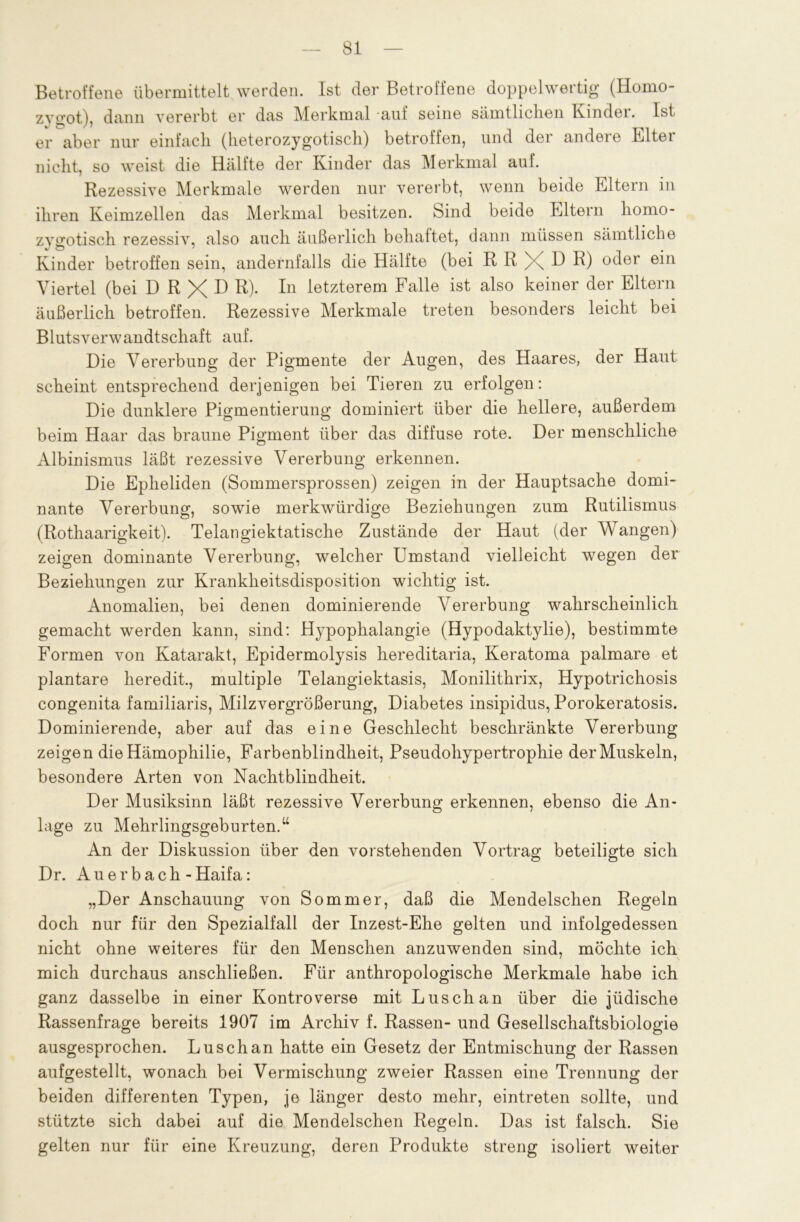 Betroffene übermittelt werden. Ist der Betroffene doppelwertig (Homo- zygot), dann vererbt er das Merkmal auf seine sämtlichen Kinder. Ist er aber nur einfach (heterozygotisch) betroffen, und der andere Elter nicht, so weist die Hälfte der Kinder das Merkmal auf. Rezessive Merkmale werden nur vererbt, wenn beide Eltern in ihren Keimzellen das Merkmal besitzen. Sind beide Eltern homo- zygotisch rezessiv, also auch äußerlich behaftet, dann müssen sämtliche Kinder betroffen sein, andernfalls die Hälfte (bei R R X D R) oder ein Viertel (bei D R X D R)- In letzterem Falle ist also keiner der Eltern äußerlich betroffen. Rezessive Merkmale treten besonders leicht bei Blutsverwandtschaft auf. Die Vererbung der Pigmente der Augen, des Haares, der Haut scheint entsprechend derjenigen bei Tieren zu erfolgen: Die dunklere Pigmentierung dominiert über die hellere, außerdem beim Haar das braune Pigment über das diffuse rote. Der menschliche Albinismus läßt rezessive Vererbung erkennen. Die Epheliden (Sommersprossen) zeigen in der Hauptsache domi- nante Vererbung, sowie merkwürdige Beziehungen zum Rutilismus (Rothaarigkeit). Telangiektatische Zustände der Haut (der Wangen) zeigen dominante Vererbung, welcher Umstand vielleicht wegen der Beziehungen zur Krankheitsdisposition wichtig ist. Anomalien, bei denen dominierende Vererbung wahrscheinlich gemacht werden kann, sind: Hypophalangie (Hypodaktylie), bestimmte Formen von Katarakt, Epidermolysis hereditaria, Keratoma palmare et plantare heredit., multiple Telangiektasis, Monilithrix, Hypotrichosis congenita familiaris, Milzvergrößerung, Diabetes insipidus, Porokeratosis. Dominierende, aber auf das eine Geschlecht beschränkte Vererbung zeigen die Hämophilie, Farbenblindheit, Pseudohypertrophie der Muskeln, besondere Arten von Nachtblindheit. Der Musiksinn läßt rezessive Vererbung erkennen, ebenso die An- lage zu Mehrlingsgeburten.“ An der Diskussion über den vorstehenden Vortrag beteiligte sich Dr. Auerbach-Haifa: „Der Anschauung von Sommer, daß die Mendelschen Regeln doch nur für den Spezialfall der Inzest-Ehe gelten und infolgedessen nicht ohne weiteres für den Menschen anzuwenden sind, möchte ich mich durchaus anschließen. Für anthropologische Merkmale habe ich ganz dasselbe in einer Kontroverse mit Luschan über die jüdische Rassenfrage bereits 1907 im Archiv f. Rassen- und Gesellschaftsbiologie ausgesprochen. Luschan hatte ein Gesetz der Entmischung der Rassen aufgestellt, wonach bei Vermischung zweier Rassen eine Trennung der beiden differenten Typen, je länger desto mehr, eintreten sollte, und stützte sich dabei auf die Mendelschen Regeln. Das ist falsch. Sie gelten nur für eine Kreuzung, deren Produkte streng isoliert weiter