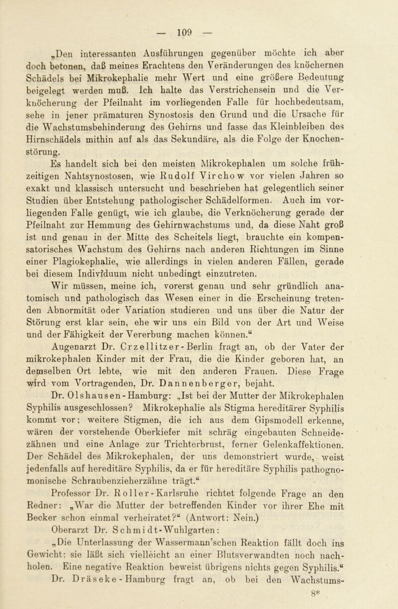 „Den interessanten Ausführungen gegenüber möchte ich aber doch betonen, daß meines Erachtens den Veränderungen des knöchernen Schädels bei Mikrokephalie mehr Wert und eine größere Bedeutung beigelegt werden muß. Ich halte das Verstrichensein und die Ver- knöcherung der Pfeilnaht im vorliegenden Falle für hochbedeutsam, sehe in jener prämaturen Synostosis den Grund und die Ursache für die Wachstumsbehinderung des Gehirns und fasse das Kleinbleiben des Hirnschädels mithin auf als das Sekundäre, als die Folge der Knochen- störung. Es handelt sich bei den meisten Mikrokephalen um solche früh- zeitigen Nahtsynostosen, wie Rudolf Virchow vor vielen Jahren so exakt und klassisch untersucht und beschrieben hat gelegentlich seiner Studien über Entstehung pathologischer Schädelformen. Auch im vor- liegenden Falle genügt, wie ich glaube, die Verknöcherung gerade der Pfeilnaht zur Hemmung des Gehirnwachstums und, da diese Naht groß ist und genau in der Mitte des Scheitels liegt, brauchte ein kompen- satorisches Wachstum des Gehirns nach anderen Richtungen im Sinne einer Plagiokephalie, wie allerdings in vielen anderen Fällen, gerade bei diesem Individuum nicht unbedingt einzutreten. Wir müssen, meine ich, vorerst genau und sehr gründlich ana- tomisch und pathologisch das Wesen einer in die Erscheinung treten- den Abnormität oder Variation studieren und uns über die Natur der Störung erst klar sein, ehe wir uns ein Bild von der Art und Weise und der Fähigkeit der Vererbung machen können.u Augenarzt Dr. Cr z e llitz er - Berlin fragt an, ob der Vater der mikrokephalen Kinder mit der Frau, die die Kinder geboren hat, an demselben Ort lebte, wie mit den anderen Frauen. Diese Frage wird vom Vortragenden, Dr. Dannenberger, bejaht. Dr. Olshausen-Hamburg: „Ist bei der Mutter der Mikrokephalen Syphilis ausgeschlossen? Mikrokephalie als Stigma hereditärer Syphilis kommt vor; weitere Stigmen, die ich aus dem Gipsmodell erkenne, wären der vorstehende Oberkiefer mit schräg eingebauten Schneide- zähnen und eine Anlage zur Trichterbrust, ferner Gelenkaffektionen. Der Schädel des Mikrokephalen, der uns demonstriert wurde, weist jedenfalls auf hereditäre Syphilis, da er für hereditäre Syphilis pathogno- monische Schraubenzieherzähne trägt.“ Professor Dr. R oller-Karlsruhe richtet folgende Frage an den Redner: „AVar die Mutter der betreffenden Kinder vor ihrer Ehe mit Becker schon einmal verheiratet?“ (Antwort: Nein.) Oberarzt Dr. S chmi dt-Wuhlgarten : „Die Unterlassung der Wassermann’schen Reaktion fällt doch ins Gewicht; sie läßt sich vielleicht an einer Blutsverwandten noch nach- holen. Eine negative Reaktion beweist übrigens nichts gegen Syphilis.“ Dr. D räs eke - Hamburg fragt an, ob bei den Wachstums- 8*