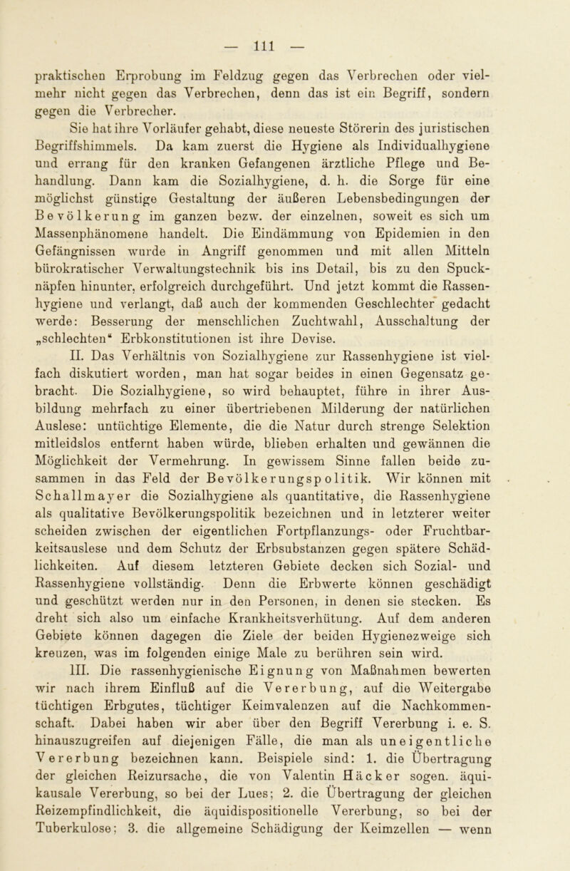 praktischen Erprobung im Feldzug gegen das Verbrechen oder viel- mehr nicht gegen das Verbrechen, denn das ist ein Begriff, sondern gegen die Verbrecher. Sie hat ihre Vorläufer gehabt, diese neueste Störerin des juristischen Begriffshimmels. Da kam zuerst die Hygiene als Individualhygiene und errang für den kranken Gefangenen ärztliche Pflege und Be- handlung. Dann kam die Sozialhygiene, d. h. die Sorge für eine möglichst günstige Gestaltung der äußeren Lebensbedingungen der Bevölkerung im ganzen bezw. der einzelnen, soweit es sich um Massenphänomene handelt. Die Eindämmung von Epidemien in den Gefängnissen wurde in Angriff genommen und mit allen Mitteln bürokratischer Verwaltungstechnik bis ins Detail, bis zu den Spuck- näpfen hinunter, erfolgreich durchgeführt. Und jetzt kommt die Rassen- hygiene und verlangt, daß auch der kommenden Geschlechter gedacht werde: Besserung der menschlichen Zuchtwahl, Ausschaltung der „schlechten“ Erbkonstitutionen ist ihre Devise. II. Das Verhältnis von Sozialhygiene zur Rassenhygiene ist viel- fach diskutiert worden, man hat sogar beides in einen Gegensatz ge- bracht. Die Sozialhygiene, so wird behauptet, führe in ihrer Aus- bildung mehrfach zu einer übertriebenen Milderung der natürlichen Auslese: untüchtige Elemente, die die Natur durch strenge Selektion mitleidslos entfernt haben würde, blieben erhalten und gewännen die Möglichkeit der Vermehrung. In gewissem Sinne fallen beide zu- sammen in das Feld der Bevölkerungspolitik. Wir können mit Schallmayer die Sozialhygiene als quantitative, die Rassenhygiene als qualitative Bevölkerungspolitik bezeichnen und in letzterer weiter scheiden zwischen der eigentlichen Fortpflanzungs- oder Fruchtbar- keitsauslese und dem Schutz der Erbsubstanzen gegen spätere Schäd- lichkeiten. Auf diesem letzteren Gebiete decken sich Sozial- und Rassenhygiene vollständig. Denn die Erbwerte können geschädigt und geschützt werden nur in den Personen, in denen sie stecken. Es dreht sich also um einfache Krankheitsverhütung. Auf dem anderen Gebiete können dagegen die Ziele der beiden Hygienezweige sich kreuzen, was im folgenden einige Male zu berühren sein wird. III. Die rassenhygienische Eignung von Maßnahmen bewerten wir nach ihrem Einfluß auf die Vererbung, auf die Weitergabe tüchtigen Erbgutes, tüchtiger Keimvaleuzen auf die Nachkommen- schaft. Dabei haben wir aber über den Begriff Vererbung i. e. S. hinauszugreifen auf diejenigen Fälle, die man als uneigentliche Vererbung bezeichnen kann. Beispiele sind: 1. die Übertragung der gleichen Reizursache, die von Valentin Häcker sogen, äqui- kausale Vererbung, so bei der Lues; 2. die Übertragung der gleichen Reizempfindlichkeit, die äquidispositionelle Vererbung, so bei der Tuberkulose; 3. die allgemeine Schädigung der Keimzellen — wenn