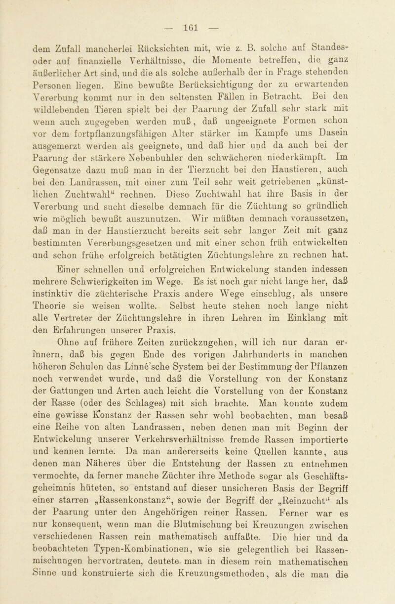 dem Zufall mancherlei Rücksichten mit, wie z. ß. solche auf Standes- oder auf finanzielle Verhältnisse, die Momente betreffen, die ganz äußerlicher Art sind, und die als solche außerhalb der in Frage stehenden Personen liegen. Eine bewußte Berücksichtigung der zu erwartenden Vererbung: kommt nur in den seltensten Fällen in Betracht. Bei den wildlebenden Tieren spielt bei der Paarung der Zufall sehr stark mit wenn auch zugegeben werden muß, daß ungeeignete Formen schon vor dem fortpflanzungsfähigen Alter stärker im Kampfe ums Dasein ausgemerzt werden als geeignete, und daß hier und da auch bei der Paarung der stärkere Nebenbuhler den schwächeren niederkämpft. Im Gegensätze dazu muß man in der Tierzucht bei den Haustieren, auch bei den Landrassen, mit einer zum Teil sehr weit getriebenen „künst- lichen Zuchtwahl“ rechnen. Diese Zuchtwahl hat ihre Basis in der Vererbung und sucht dieselbe demnach für die Züchtung so gründlich wie möglich bewußt auszunutzen. Wir müßten demnach voraussetzen, daß man in der Haustierzucht bereits seit sehr langer Zeit mit ganz bestimmten Vererbun^sgesetzen und mit einer schon früh entwickelten und schon frühe erfolgreich betätigten Züchtungslehre zu rechnen hat. Einer schnellen und erfolgreichen Entwickelung standen indessen mehrere Schwierigkeiten im Wege. Es ist noch gar nicht lange her, daß instinktiv die züchterische Praxis andere Wege einschlug, als unsere Theorie sie weisen wollte. Selbst heute stehen noch lange nicht alle Vertreter der Züchtungslehre in ihren Lehren im Einklang mit den Erfahrungen unserer Praxis. Ohne auf frühere Zeiten zurückzugehen, will ich nur daran er- innern, daß bis gegen Ende des vorigen Jahrhunderts in manchen höheren Schulen das Linne’sche System bei der Bestimmung der Pflanzen noch verwendet wurde, und daß die Vorstellung von der Konstanz der Gattungen und Arten auch leicht die Vorstellung von der Konstanz der Rasse (oder des Schlages) mit sich brachte. Man konnte zudem eine gewisse Konstanz der Rassen sehr wohl beobachten, man besaß eine Reihe von alten Landrassen, neben denen man mit Beginn der Entwickelung unserer Verkehrsverhältnisse fremde Rassen importierte und kennen lernte. Da man andererseits keine Quellen kannte, aus denen man Näheres über die Entstehung der Rassen zu entnehmen vermochte, da ferner manche Züchter ihre Methode sogar als Geschäfts- geheimnis hüteten, so entstand auf dieser unsicheren Basis der Begriff einer starren „Rassenkonstanz“, sowie der Begriff der „Reinzucht“ als der Paarung unter den Angehörigen reiner Rassen. Ferner war es nur konsequent, wenn man die Blutmischung bei Kreuzungen zwischen verschiedenen Rassen rein mathematisch auffaßte. Die hier und da beobachteten Typen-Kombinationen, wie sie gelegentlich bei Rassen- mischungen hervortraten, deutete man in diesem rein mathematischen Sinne und konstruierte sich die Kreuzungsmethoden, als die man die