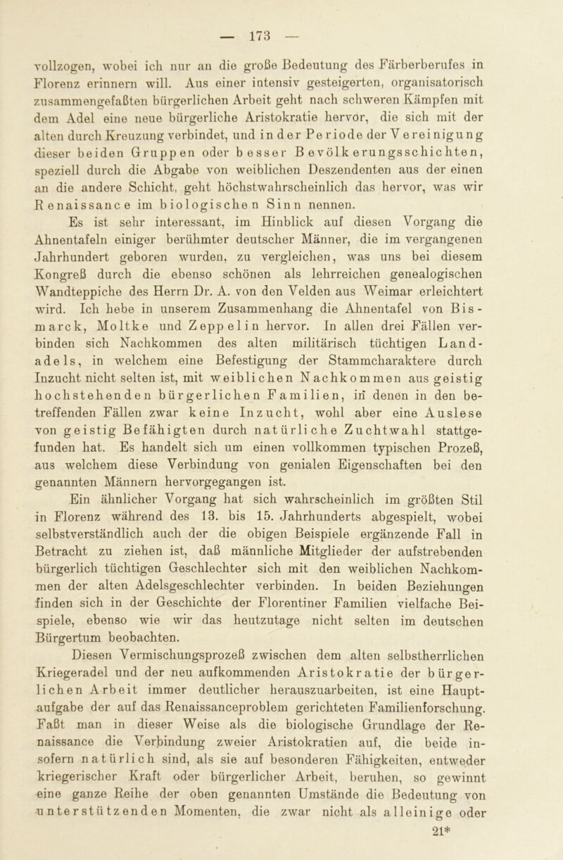 vollzogen, wobei ich nur an die große Bedeutung des Färberberufes in Florenz erinnern will. Aus einer intensiv gesteigerten, organisatorisch zusammengefaßten bürgerlichen Arbeit geht nach schweren Kämpfen mit dem Adel eine neue bürgerliche Aristokratie hervor, die sich mit der alten durch Kreuzung verbindet, und inder Periode der Vereinigung dieser beiden Gruppen oder besser Bevölkerungsschichten, speziell durch die Abgabe von weiblichen Deszendenten aus der einen an die andere Schicht, geht höchstwahrscheinlich das hervor, was wir Renaissance im biologischen Sinn nennen. Es ist sehr interessant, im Hinblick auf diesen Vorgang die Ahnentafeln einiger berühmter deutscher Männer, die im vergangenen Jahrhundert geboren wurden, zu vergleichen, was uns bei diesem Kongreß durch die ebenso schönen als lehrreichen genealogischen Wandteppiche des Herrn Dr. A. von den Velden aus Weimar erleichtert wird. Ich hebe in unserem Zusammenhang die Ahnentafel von Bis- marck, Moltke und Zeppelin hervor. In allen drei Fällen ver- binden sich Nachkommen des alten militärisch tüchtigen Land- adels, in welchem eine Befestigung der Stammcharaktere durch Inzucht nicht selten ist, mit weiblichen Nachkommen aus geistig hochstehenden bürgerlichen Familien, in denen in den be- treffenden Fällen zwar keine Inzucht, wohl aber eine Auslese von geistig Befähigten durch natürliche Zuchtwahl stattge- funden hat. Es handelt sich um einen vollkommen typischen Prozeß, aus welchem diese Verbindung von genialen Eigenschaften bei den genannten Männern hervorgegangen ist. Ein ähnlicher Vorgang hat sich wahrscheinlich im größten Stil in Florenz während des 1.3. bis 15. Jahrhunderts abgespielt, wobei selbstverständlich auch der die obigen Beispiele ergänzende Fall in Betracht zu ziehen ist, daß männliche Mitglieder der aufstrebenden bürgerlich tüchtigen Geschlechter sich mit den weiblichen Nachkom- men der alten Adelsgeschlechter verbinden. In beiden Beziehungen finden sich in der Geschichte der Florentiner Familien vielfache Bei- spiele, ebenso wie wir das heutzutage nicht selten im deutschen Bürgertum beobachten. Diesen Vermischungsprozeß zwischen dem alten selbstherrlichen Kriegeradel und der neu aufkommenden Aristokratie der bürger- lichen Arbeit immer deutlicher herauszuarbeiten, ist eine Haupt- aufgabe der auf das Renaissanceproblem gerichteten Familienforschung. Faßt man in dieser Weise als die biologische Grundlage der Re- naissance die Verbindung zweier Aristokratien auf, die beide in- sofern natürlich sind, als sie auf besonderen Fähigkeiten, entweder kriegerischer Kraft oder bürgerlicher Arbeit, beruhen, so gewinnt eine ganze Reihe der oben genannten Umstände die Bedeutung von unterstützenden Momenten, die zwar nicht als alleinige oder 21*