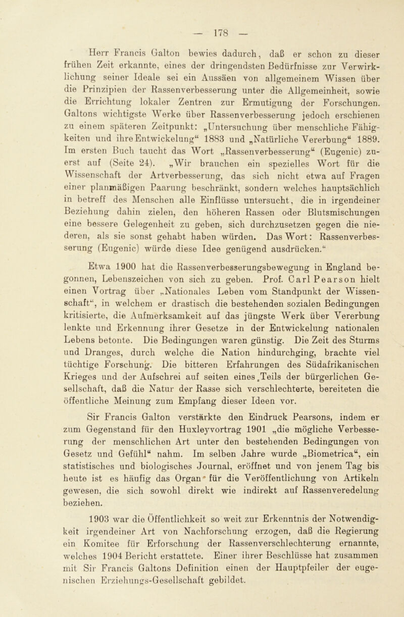 Herr F rancis Galton bewies dadurch, daß er schon zu dieser frühen Zeit erkannte, eines der dringendsten Bedürfnisse zur Verwirk- lichung seiner Ideale sei ein Aussäen von allgemeinem Wissen über die Prinzipien der Rassenverbesserung unter die Allgemeinheit, sowie die Errichtung lokaler Zentren zur Ermutigung der Forschungen. Galtons wichtigste Werke über Rassenverbesserung jedoch erschienen zu einem späteren Zeitpunkt: „Untersuchung über menschliche Fähig- keiten und ihre Entwickelung“ 1883 und „Natürliche Vererbung“ 1889. Im ersten Buch taucht das Wort „Rassenverbesserung“ (Eugenic) zu- erst auf (Seite 24). „Wir brauchen ein spezielles Wort für die Wissenschaft der Artverbesserung, das sich nicht etwa auf Fragen einer planmäßigen Paarung beschränkt, sondern welches hauptsächlich in betreff des Menschen alle Einflüsse untersucht, die in irgendeiner Beziehung dahin zielen, den höheren Rassen oder Blutsmischungen eine bessere Gelegenheit zu geben, sich durchzusetzen gegen die nie- deren, als sie sonst gehabt haben würden. Das Wort: Rassenverbes- serung (Eugenic) würde diese Idee genügend ausdrücken.“ Etwa 1900 hat die Rassenverbesserungsbewegung in England be- gonnen, Lebenszeichen von sich zu geben. Prof. CarlPearson hielt einen Vortrag über „Nationales Leben vom Standpunkt der Wissen- schaft“, in welchem er drastisch die bestehenden sozialen Bedingungen kritisierte, die Aufmerksamkeit auf das jüngste Werk über Vererbung lenkte und Erkennung ihrer Gesetze in der Entwickelung nationalen Lebens betonte. Die Bedingungen waren günstig. Die Zeit des Sturms und Dranges, durch welche die Nation hindurchging, brachte viel tüchtige Forschung. Die bitteren Erfahrungen des Südafrikanischen Krieges und der Aufschrei auf seiten eines aTeils der bürgerlichen Ge- sellschaft, daß die Natur der Rasse sich verschlechterte, bereiteten die öffentliche Meinung zum Empfang dieser Ideen vor. Sir Francis Galton verstärkte den Eindruck Pearsons, indem er zum Gegenstand für den Huxleyvortrag 1901 „die mögliche Verbesse- rung der menschlichen Art unter den bestehenden Bedingungen von Gesetz und Gefühl“ nahm. Im selben Jahre wurde „Biometrica“, ein statistisches und biologisches Journal, eröffnet und von jenem Tag bis heute ist es häufig das Organ* für die Veröffentlichung von Artikeln gewesen, die sich sowohl direkt wie indirekt auf Rassenveredelung beziehen. 1903 war die Öffentlichkeit so weit zur Erkenntnis der Notwendig- keit irgendeiner Art von Nachforschung erzogen, daß die Regierung ein Komitee für Erforschung der Rassenverschlechterung ernannte, welches 1904 Bericht erstattete. Einer ihrer Beschlüsse hat zusammen mit Sir Francis Galtons Definition einen der Hauptpfeiler der euge- nischen Erziehungs-Gesellschaft gebildet.