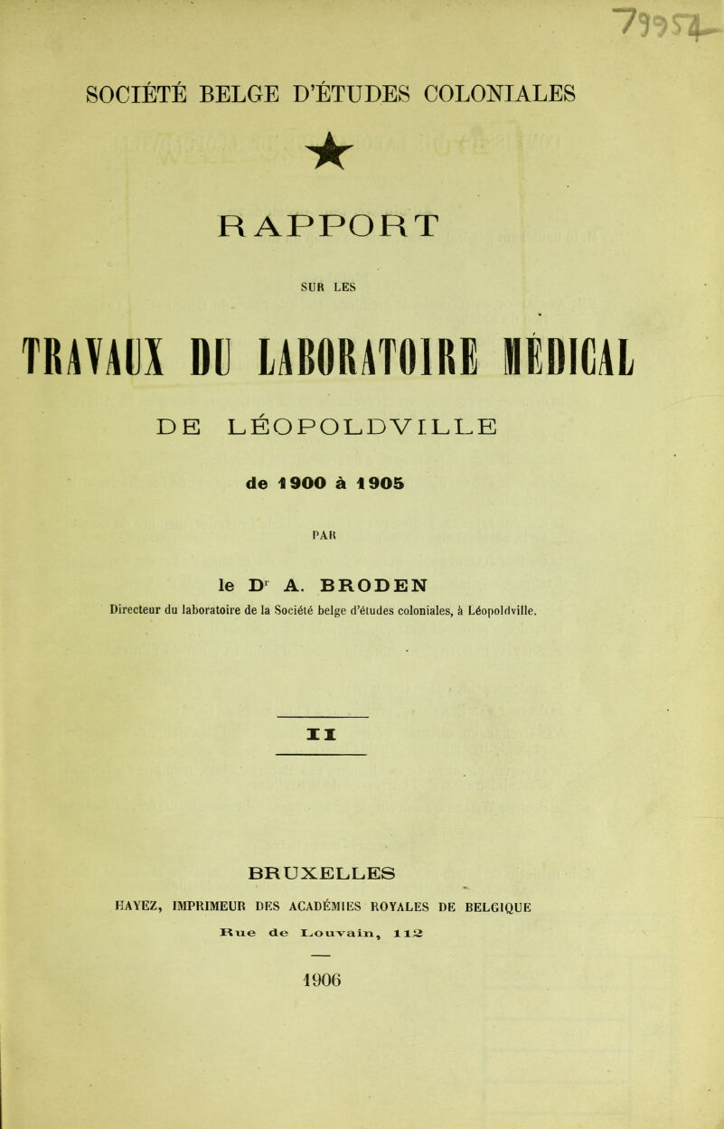 *1 g/Æti0S&* SOCIÉTÉ BELGE D’ÉTUDES COLONIALES ★ RAPPORT SUR LES TRAVAUX DD LABORATOIRE MÉDICAL DE LÉOPOLD VILLE de 1900 à 4 905 PAR le D1 A. BRODEN Directeur du laboratoire de la Société belge d’études coloniales, à Léopoldville. II BRUXELLES HÀYEZ, IMPRIMEUR DES ACADÉMIES ROYALES DE BELGIQUE Rue de Louvain, 112 1906