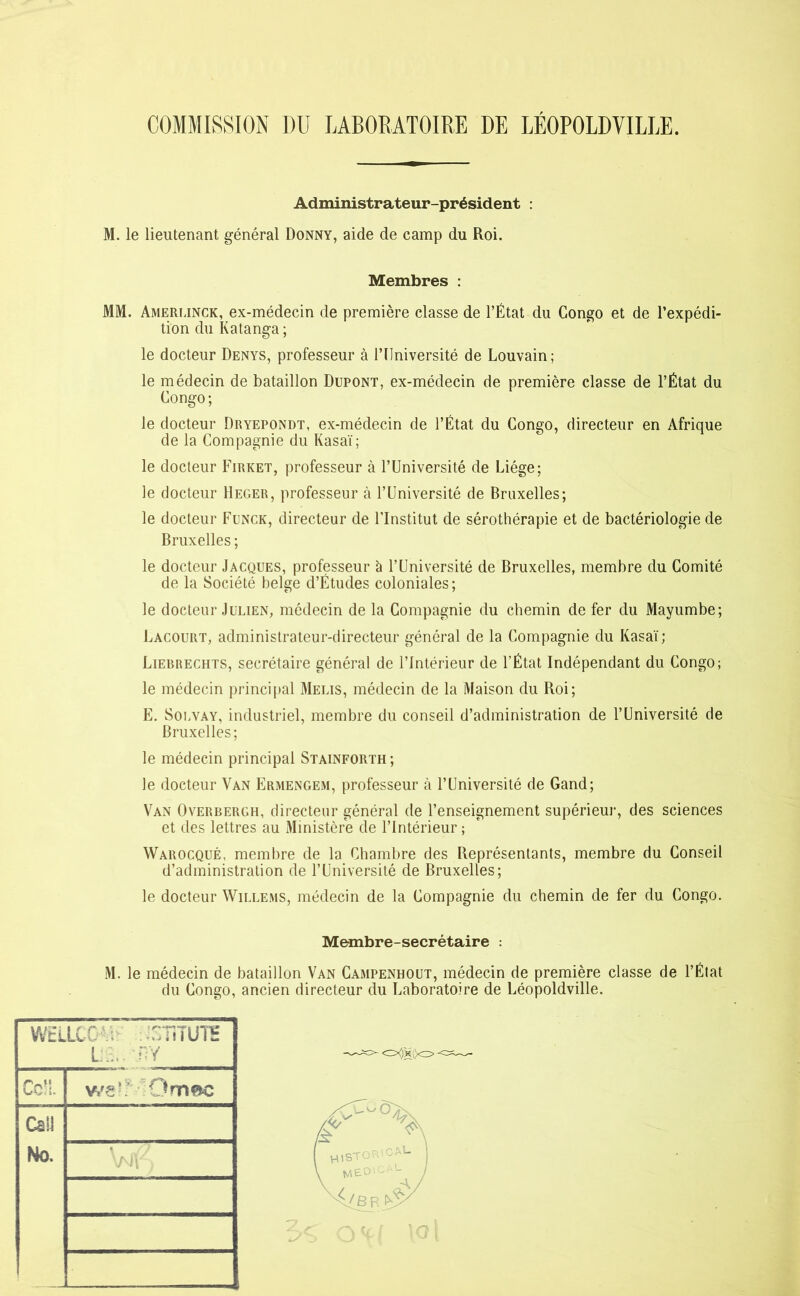 COMMISSION DU LABORATOIRE DE LÉOPOLDVILLE. Administrateur-président : M. le lieutenant général Donny, aide de camp du Roi. Membres : MM. Amerlinck, ex-médecin de première classe de l’État du Congo et de l’expédi- tion du Katanga ; le docteur Denys, professeur à l’Université de Louvain ; le médecin de bataillon Dupont, ex-médecin de première classe de l’État du Congo ; le docteur Dryepondt, ex-médecin de l’État du Congo, directeur en Afrique de la Compagnie du Kasaï; le docteur Firket, professeur à l’Université de Liège; le docteur Heger, professeur à l’Université de Bruxelles; le docteur Funck, directeur de l’Institut de sérothérapie et de bactériologie de Bruxelles ; le docteur Jacques, professeur à l’Université de Bruxelles, membre du Comité de la Société belge d’Études coloniales ; le docteur Julien, médecin de la Compagnie du chemin de fer du Mayumbe; Lacourt, administrateur-directeur général de la Compagnie du Kasaï; Liebrechts, secrétaire général de l’Intérieur de l’État Indépendant du Congo; le médecin principal Meus, médecin de la Maison du Roi; E. Solvay, industriel, membre du conseil d’administration de l’Université de Bruxelles; le médecin principal Stainforth ; le docteur Van Ermengem, professeur à l’Université de Gand; Van Overbergh, directeur général de l’enseignement supérieur, des sciences et des lettres au Ministère de l’Intérieur ; Warocqué, membre de la Chambre des Représentants, membre du Conseil d’administration de l’Université de Bruxelles; le docteur Willems, médecin de la Compagnie du chemin de fer du Congo. Membre-secrétaire : M. le médecin de bataillon Van Campenhout, médecin de première classe de l’État du Congo, ancien directeur du Laboratoire de Léopoldville. WELLCC A ..T-TiTUTS LA. BY Ce!!.