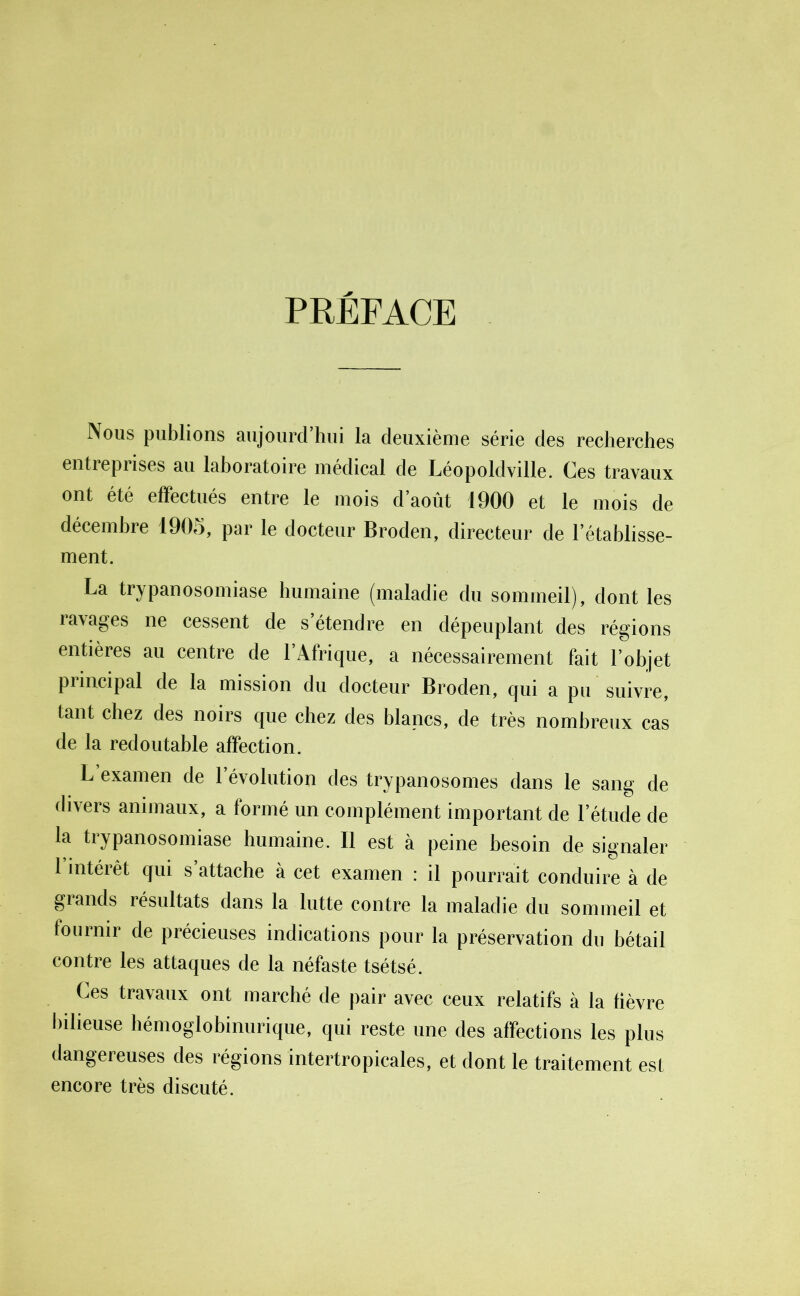 PRÉFACE Nous publions aujourd’hui la deuxième série des recherches entreprises au laboratoire médical de Léopoldville. Ces travaux ont été effectués entre le mois d’août 1900 et le mois de décembre 1905, par le docteur Broden, directeur de l’établisse- ment. La trypanosomiase humaine (maladie du sommeil), dont les lavages ne cessent de s étendre en dépeuplant des régions entières au centre de l’Afrique, a nécessairement fait l’objet principal de la mission du docteur Broden, qui a pu suivre, tant chez des noirs que chez des blancs, de très nombreux cas de la redoutable affection. L examen de l’évolution des trypanosomes dans le sang de divers animaux, a formé un complément important de l’étude de la trypanosomiase humaine. Il est à peine besoin de signaler 1 intérêt qui s attache à cet examen : il pourrait conduire à de glands résultats dans la lutte contre la maladie du sommeil et fournir de précieuses indications pour la préservation du bétail contre les attaques de la néfaste tsétsé. Ces travaux ont marché de pair avec ceux relatifs à la fièvre bilieuse hémoglobinurique, qui reste une des affections les plus dangereuses des régions intertropicales, et dont le traitement est encore très discuté.