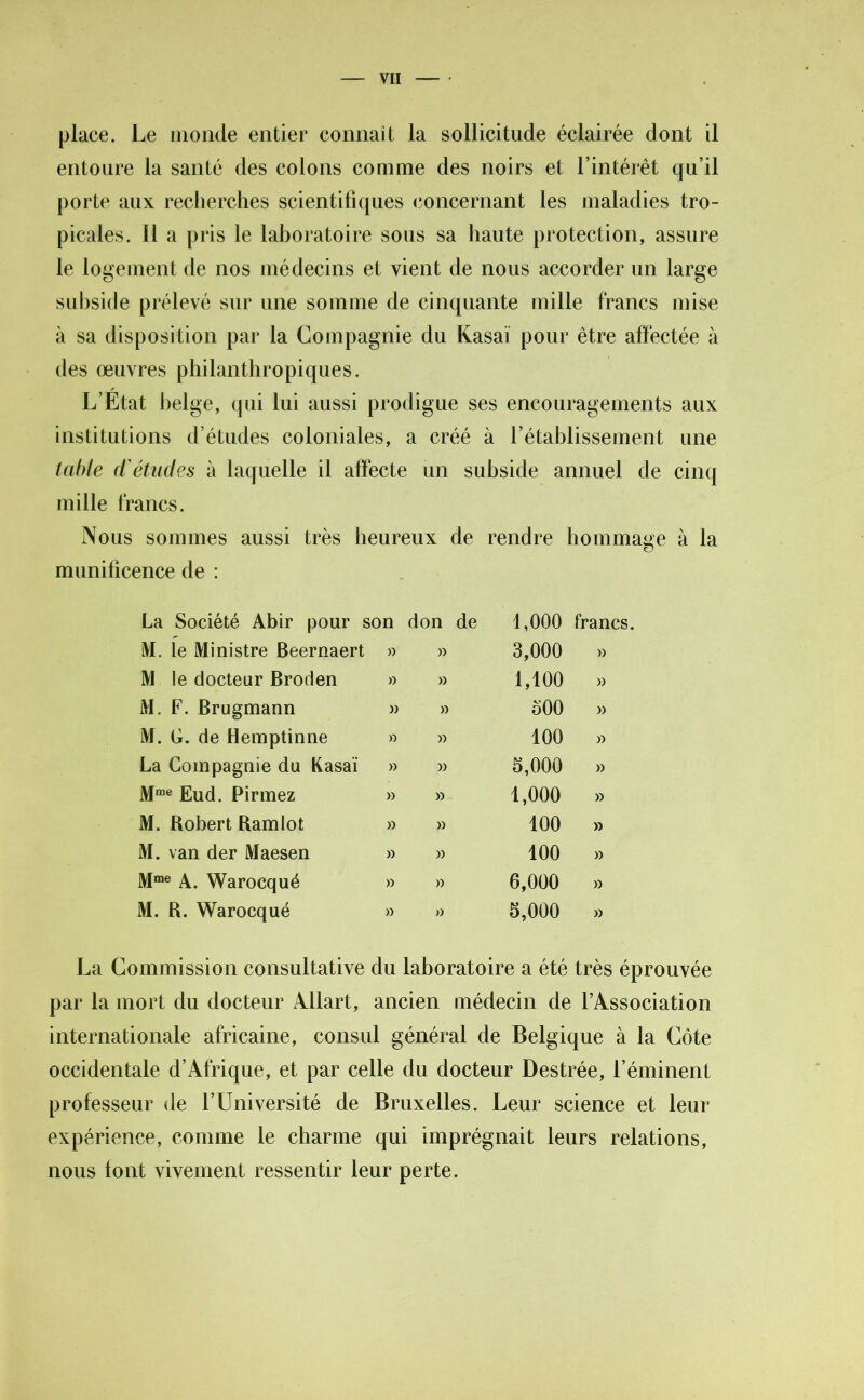 place. Le monde entier connaît la sollicitude éclairée dont il entoure la santé des colons comme des noirs et l’intérêt qu’il porte aux recherches scientifiques concernant les maladies tro- picales. Il a pris le laboratoire sous sa haute protection, assure le logement de nos médecins et vient de nous accorder un large subside prélevé sur une somme de cinquante mille francs mise à sa disposition par la Compagnie du Kasaï pour être affectée à des œuvres philanthropiques. L’Etat helge, qui lui aussi prodigue ses encouragements aux institutions d’études coloniales, a créé à l’établissement une table d'études à laquelle il affecte un subside annuel de cinq mille francs. Nous sommes aussi très heureux de rendre hommage à la munificence de : La Société Abir pour son don de 1,000 francs. M. le Ministre Beernaert » » 3,000 » M le docteur Broden » » 1,100 » M. F. Brugmann » » 500 » M. U. de Hemptinne » » 100 » La Compagnie du Kasaï » » 5,000 » Mme Eud. Pirmez » » 1,000 » M. Robert Ram lot » » 100 » M. van der Maesen » » 100 » Mme a. Warocqué » » 6,000 » M. R. Warocqué » » 5,000 » La Commission consultative du laboratoire a été très éprouvée par la mort du docteur Adlart, ancien médecin de l’Association internationale africaine, consul général de Belgique à la Côte occidentale d’Afrique, et par celle du docteur Destrée, l’éminent professeur de l’Université de Bruxelles. Leur science et leur expérience, comme le charme qui imprégnait leurs relations, nous font vivement ressentir leur perte.