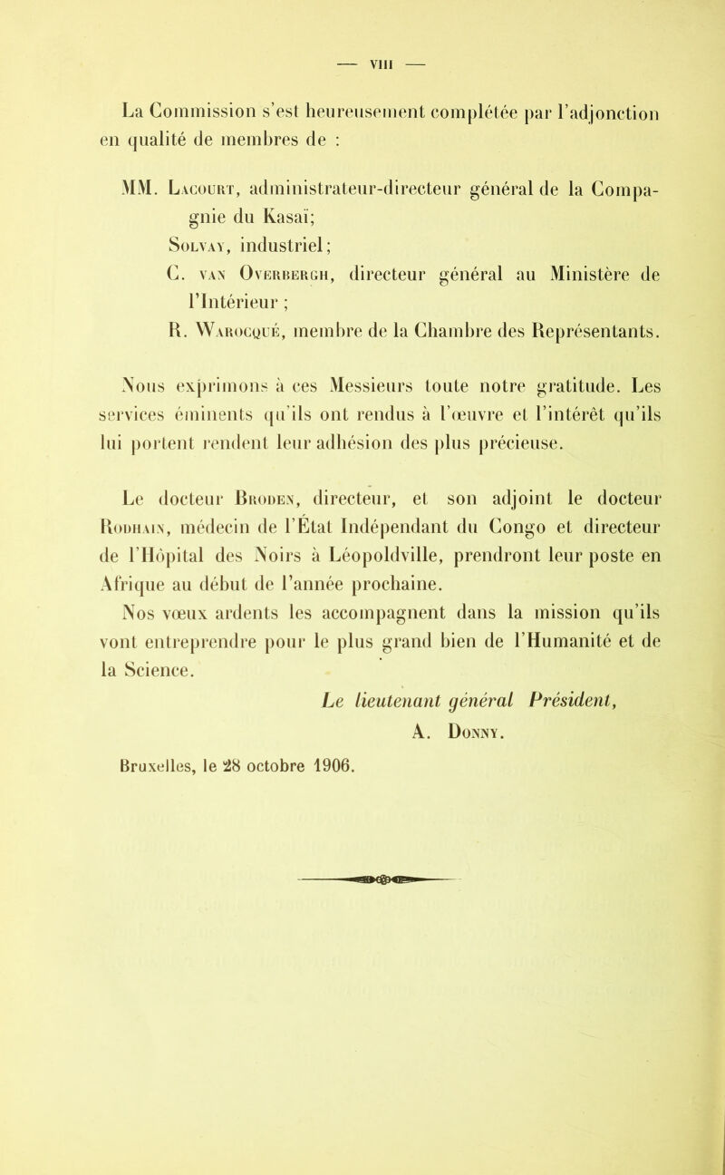La Commission s’est heureusement complétée par l’adjonction en qualité de membres de : MM. Lacourt, administrateur-directeur général de la Compa- gnie du Kasaï; Solvay, industriel; C. vav Overbergh, directeur général au Ministère de rIntérieur ; R. Warocqué, membre de la Chambre des Représentants. Nous exprimons à ces Messieurs toute notre gratitude. Les services éminents qu’ils ont rendus à l’œuvre et l’intérêt qu’ils lui portent rendent leur adhésion des plus précieuse. Le docteur Rroden, directeur, et son adjoint le docteur Roumain, médecin de l’État Indépendant du Congo et directeur de l’Hôpital des Noirs à Léopoldville, prendront leur poste en Afrique au début de l’année prochaine. Nos vœux ardents les accompagnent dans la mission qu’ils vont entreprendre pour le plus grand bien de l’Humanité et de la Science. Le lieutenant général Président, A. Donny. Bruxelles, le 28 octobre 1906.