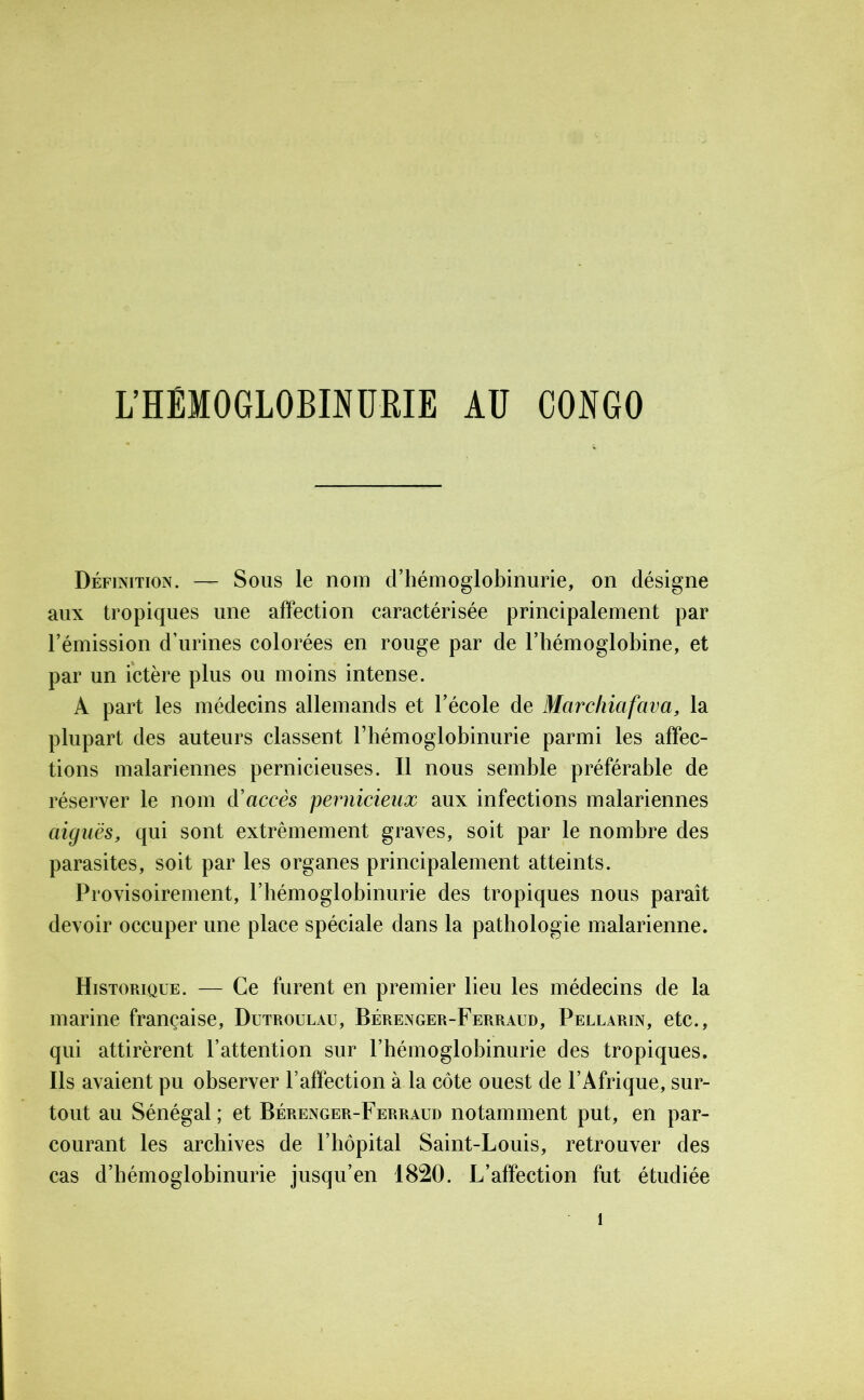 L’HÉMOGLOBINURIE AU CONGO Définition. — Sous le nom d’hémoglobinurie, on désigne aux tropiques une affection caractérisée principalement par l’émission d’urines colorées en rouge par de l’hémoglobine, et par un ictère plus ou moins intense. A part les médecins allemands et l’école de Marchiafava, la plupart des auteurs classent rhémoglobinurie parmi les affec- tions malariennes pernicieuses. Il nous semble préférable de réserver le nom d’accès pernicieux aux infections malariennes aiguës, qui sont extrêmement graves, soit par le nombre des parasites, soit par les organes principalement atteints. Provisoirement, rhémoglobinurie des tropiques nous paraît devoir occuper une place spéciale dans la pathologie malarienne. Historique. — Ce furent en premier lieu les médecins de la marine française, Dutroulau, Bérenger-Ferraud, Pellarin, etc., qui attirèrent l’attention sur rhémoglobinurie des tropiques. Ils avaient pu observer l’affection à la côte ouest de l’Afrique, sur- tout au Sénégal ; et Bérenger-Ferraud notamment put, en par- courant les archives de l’hôpital Saint-Louis, retrouver des cas d’hémoglobinurie jusqu’en 1820. L’affection fut étudiée