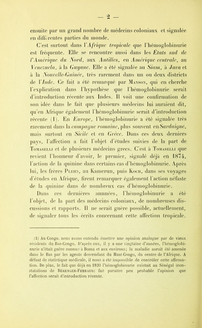 ensuite par un grand nombre de médecins coloniaux et signalée en differentes parties du monde. C’est surtout dans Y Afrique tropicale que l’hémoglobinurie est fréquente. Elle se rencontre aussi dans les États sud de Y Amérique du Nord, aux Antilles, en Amérique centrale, au Venezuela, à la Guyane. Elle a été signalée au Siam, à Java et à la Nouvelle-Guinéef très rarement dans un ou deux districts de Y Inde. Ce fait a été remarqué par Manson, qui en cherche l’explication dans l’hypothèse que l’hémoglobinurie serait d’introduction récente aux Indes. Il voit une confirmation de son idée dans le fait que plusieurs médecins lui auraient dit, qu’en Afrique également l’hémoglobinurie serait d'introduction récente (1). En Europe, l’hémoglobinurie a été signalée très rarement dans la campagne romaine, plus souvent en Sardaigne, mais surtout en Sicile et en Grèce. Dans ces deux derniers pays, l’affection a fait l’objet d’études suivies de la part de Tomaselli et de plusieurs médecins grecs. C’est à Tomaselli que revient l’honneur d’avoir, le premier, signalé déjà en 1874, l’action de la quinine dans certains cas d’hémoglobinurie. Après lui, les frères Plehn, au Kamerun, puis Koch, clans ses voyages d’études en Afrique, firent remarquer également faction néfaste de la quinine dans de nombreux cas d’hémoglobinurie. Dans ces dernières animées, l’hémoglobinurie a été l’objet, de la part des médecins coloniaux, de nombreuses dis- cussions et rapports. Il ne serait guère possible, actuellement, de signaler tous les écrits concernant cette affection tropicale. (I) Au Congo, nous avons entendu émettre une opinion analogue par de vieux résidents du Bas-Congo. D’après eux, il y a une vingtaine d’années, l’hémoglobi- nurie n’était guère connue à Borna et aux environs; la maladie aurait été amenée dans le Bas par les agents descendant du Haut-Congo, du centre de l’Afrique. A défaut de statistique médicale, il nous a été impossible de contrôler cette affirma- tion. De plus, le fait que déjà en 1820 l’hémoglobinurie existait au Sénégal (con- statations de Bérenger-Ferraud) fait paraître peu probable l’opinion que l’affection serait d’introduction récente.