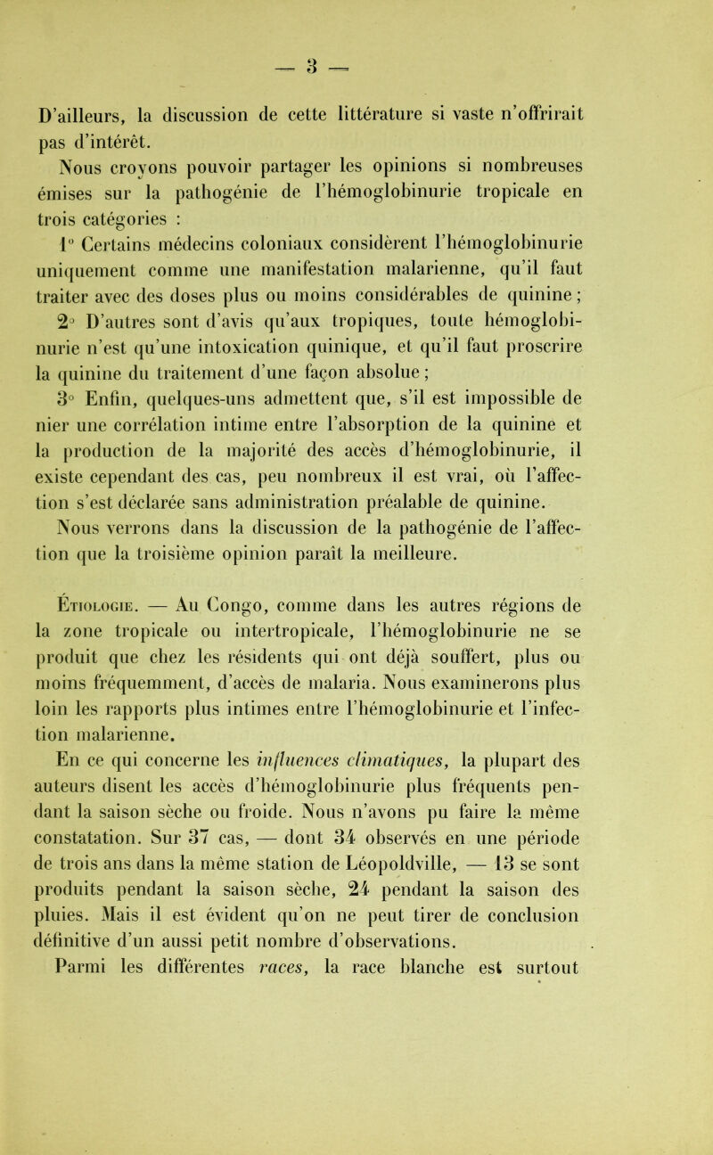 D’ailleurs, la discussion de cette littérature si vaste n’offrirait pas d’intérêt. Nous croyons pouvoir partager les opinions si nombreuses émises sur la pathogénie de l’hémoglobinurie tropicale en trois catégories : 1° Certains médecins coloniaux considèrent l’hémoglobinurie uniquement comme une manifestation malarienne, qu’il faut traiter avec des doses plus ou moins considérables de quinine ; 2° D’autres sont d’avis qu’aux tropiques, toute hémoglobi- nurie n’est qu’une intoxication quinique, et qu’il faut proscrire la quinine du traitement d’une façon absolue ; 3° Enfin, quelques-uns admettent que, s’il est impossible de nier une corrélation intime entre l’absorption de la quinine et la production de la majorité des accès d’hémoglobinurie, il existe cependant des cas, peu nombreux il est vrai, où l’affec- tion s’est déclarée sans administration préalable de quinine. Nous verrons dans la discussion de la pathogénie de l’affec- tion que la troisième opinion paraît la meilleure. Etiologie. — Au Congo, comme dans les autres régions de la zone tropicale ou intertropicale, l’hémoglobinurie ne se produit que chez les résidents qui ont déjà souffert, plus ou moins fréquemment, d’accès de malaria. Nous examinerons plus loin les rapports plus intimes entre l’hémoglobinurie et l’infec- tion malarienne. En ce qui concerne les influences climatiques, la plupart des auteurs disent les accès d’hémoglobinurie plus fréquents pen- dant la saison sèche ou froide. Nous n’avons pu faire la même constatation. Sur 37 cas, — dont 34 observés en une période de trois ans dans la même station de Léopoldville, — 13 se sont produits pendant la saison sèche, 24 pendant la saison des pluies. Mais il est évident qu’on ne peut tirer de conclusion définitive d’un aussi petit nombre d’observations. Parmi les différentes races, la race blanche est surtout