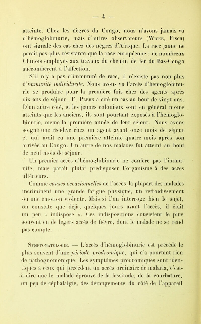 atteinte. Chez les nègres du Congo, nous n’avons jamais vu d’hémoglobinurie, mais d’autres observateurs (Wicke, Fisch) ont signalé des cas chez des nègres d’Afrique. La race jaune ne paraît pas plus résistante que la race européenne : de nombreux Chinois employés aux travaux du chemin de fer du Bas-Congo succombèrent à l’affection. S’il n’y a pas d’immunité de race, il n’existe pas non plus d'immunité individuelle. Nous avons vu l’accès d’hémoglobinu- rie se produire pour la première fois chez des agents après dix ans de séjour; F. Plehn a cité un cas au bout de vingt ans. D’un autre côté, si les jeunes coloniaux sont en général moins atteints que les anciens, ils sont pourtant exposés à l’hémoglo- binurie, même la première année de leur séjour. Nous avons soigné une récidive chez un agent ayant onze mois de séjour et qui avait eu une première atteinte quatre mois après son arrivée au Congo. Un autre de nos malades fut atteint au bout de neuf mois de séjour. Un premier accès d’hémoglobinurie ne confère pas l’immu- nité, mais paraît plutôt prédisposer l’organisme à des accès ultérieurs. Comme causes occasionnel les de l’accès, la plupart des malades incriminent une grande fatigue physique, un refroidissement ou une émotion violente. Mais si l’on interroge bien le sujet, on constate que déjà, quelques jours avant l’accès, il était un peu « indisposé ». Ces indispositions consistent le plus souvent en de légers accès de fièvre, dont le malade ne se rend pas compte. Symptomatologie. — L’accès d’hémoglobinurie est précédé le plus souvent d’une période prodromique, qui n’a pourtant rien de pathognomonique. Les symptômes prodromiques sont iden- tiques à ceux qui précèdent un accès ordinaire de malaria, c’est- à-dire que le malade éprouve de la lassitude, de la courbature, un peu de céphalalgie, des dérangements du côté de l’appareil
