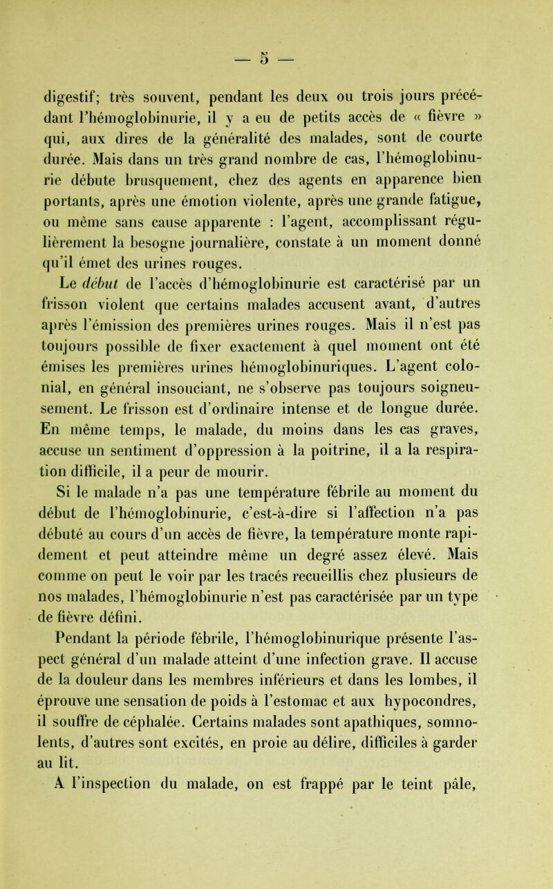 digestif; très souvent, pendant les deux ou trois jours précé- dant Fhémoglobinurie, il y a eu de petits accès de « fièvre » qui, aux dires de la généralité des malades, sont de courte durée. Mais dans un très grand nombre de cas, l’hémoglobinu- rie débute brusquement, chez des agents en apparence bien portants, après une émotion violente, après une grande fatigue, ou même sans cause apparente : l’agent, accomplissant régu- lièrement la besogne journalière, constate à un moment donné qu’il émet des urines rouges. Le début de l’accès d’hémoglobinurie est caractérisé par un frisson violent que certains malades accusent avant, d’autres après l’émission des premières urines rouges. Mais il n’est pas toujours possible de fixer exactement à quel moment ont été émises les premières urines hémoglobinuriques. L’agent colo- nial, en général insouciant, ne s’observe pas toujours soigneu- sement. Le frisson est d’ordinaire intense et de longue durée. En même temps, le malade, du moins dans les cas graves, accuse un sentiment d’oppression à la poitrine, il a la respira- tion difficile, il a peur de mourir. Si le malade n’a pas une température fébrile au moment du début de l’hémoglobinurie, c’est-à-dire si l’affection n’a pas débuté au cours d’un accès de fièvre, la température monte rapi- dement et peut atteindre même un degré assez élevé. Mais comme on peut le voir par les tracés recueillis chez plusieurs de nos malades, l’hémoglobinurie n’est pas caractérisée par un type de fièvre défini. Pendant la période fébrile, l’hémoglobinurique présente l’as- pect général d’un malade atteint d’une infection grave. Il accuse de la douleur dans les membres inférieurs et dans les lombes, il éprouve une sensation de poids à l’estomac et aux hypocondres, il souffre de céphalée. Certains malades sont apathiques, somno- lents, d’autres sont excités, en proie au délire, difficiles à garder au lit. A l’inspection du malade, on est frappé par le teint pâle,