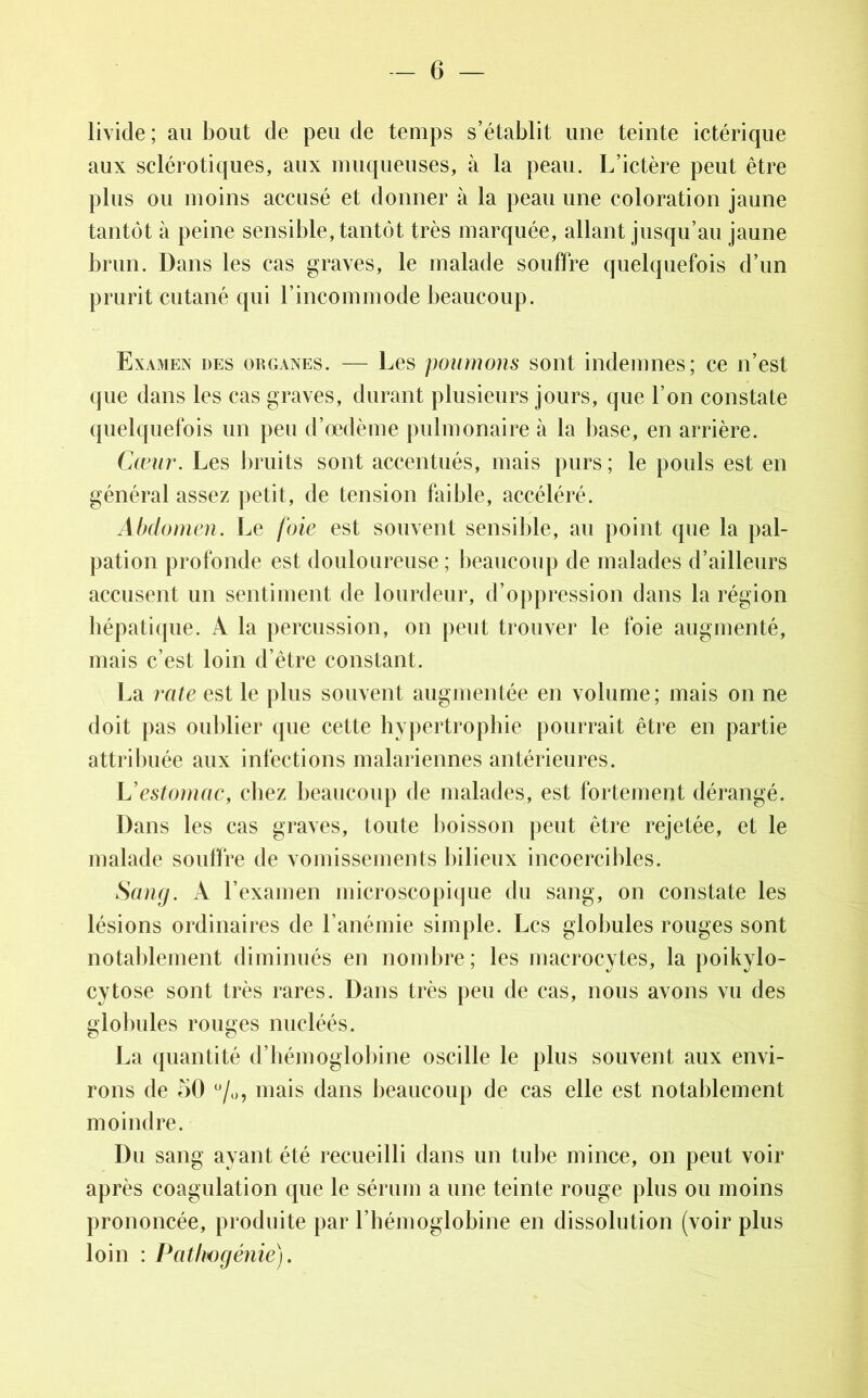 livide ; au bout de peu de temps s’établit une teinte ictéricpie aux sclérotiques, aux muqueuses, à la peau. L’ictère peut être plus ou moins accusé et donner à la peau une coloration jaune tantôt à peine sensible, tantôt très marquée, allant jusqu’au jaune brun. Dans les cas graves, le malade souffre quelquefois d’un prurit cutané qui l’incommode beaucoup. Examen des organes. — Les poumons sont indemnes; ce n’est que dans les cas graves, durant plusieurs jours, que l’on constate quelquefois un peu d’œdème pulmonaire à la base, en arrière. Cœur. Les bruits sont accentués, mais purs; le pouls est en général assez petit, de tension faible, accéléré. Abdomen. Le foie est souvent sensible, au point que la pal- pation profonde est douloureuse; beaucoup de malades d’ailleurs accusent un sentiment de lourdeur, d’oppression dans la région hépatique. A la percussion, on peut trouver le foie augmenté, mais c’est loin d’être constant. La rate est le plus souvent augmentée en volume; mais on ne doit pas oublier que cette hypertrophie pourrait être en partie attribuée aux infections malariennes antérieures. L'estomac, chez beaucoup de malades, est fortement dérangé. Dans les cas graves, toute boisson peut être rejetée, et le malade souffre de vomissements bilieux incoercibles. Sang. A l’examen microscopique du sang, on constate les lésions ordinaires de l’anémie simple. Les globules rouges sont notablement diminués en nombre ; les macrocytes, la poikylo- cytose sont très rares. Dans très peu de cas, nous avons vu des globules rouges nucléés. La quantité d’hémoglobine oscille le plus souvent aux envi- rons de 50 %, mais dans beaucoup de cas elle est notablement moindre. Du sang ayant été recueilli dans un tube mince, on peut voir après coagulation que le sérum a une teinte rouge plus ou moins prononcée, produite par l’hémoglobine en dissolution (voir plus loin : Pathogénie).