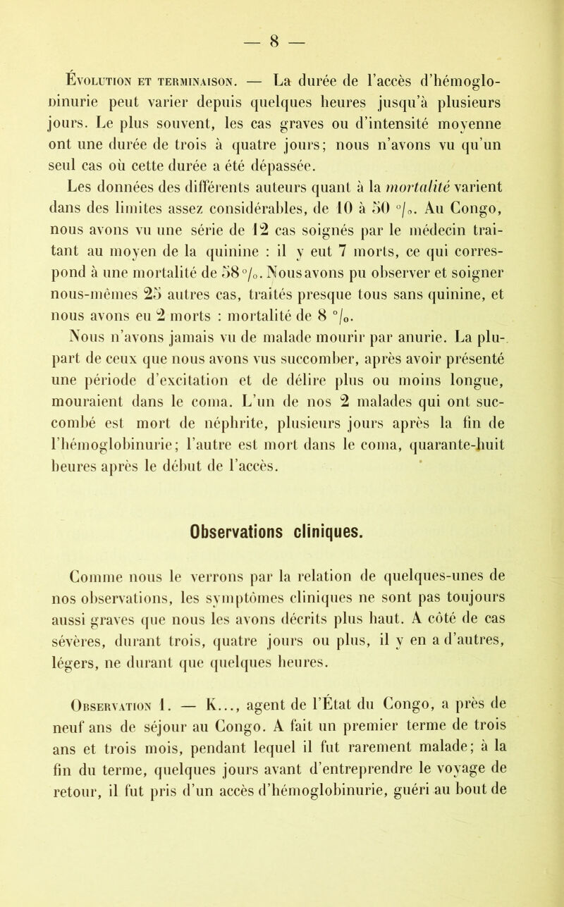 Évolution et terminaison. — La durée de l’accès d’hémoglo- ninurie peut varier depuis quelques heures jusqu’à plusieurs jours. Le plus souvent, les cas graves ou d’intensité moyenne ont une durée de trois à quatre jours; nous n’avons vu qu’un seul cas où cette durée a été dépassée. Les données des différents auteurs quant à la mortalité varient dans des limites assez considérables, de 10 à 50 °/0. Au Congo, nous avons vu une série de 12 cas soignés par le médecin trai- tant au moyen de la quinine : il y eut 7 morts, ce qui corres- pond à une mortalité de 58°/0. Nous avons pu observer et soigner nous-mêmes 25 autres cas, traités presque tous sans quinine, et nous avons eu 2 morts : mortalité de 8 °/0. Nous n’avons jamais vu de malade mourir par anurie. La plu- part de ceux que nous avons vus succomber, après avoir présenté une période d’excitation et de délire plus ou moins longue, mouraient dans le coma. L’un de nos 2 malades qui ont suc- combé est mort de néphrite, plusieurs jours après la fin de l’hémoglobinurie; l’autre est mort dans le coma, quarante-huit heures après le début de l’accès. Observations cliniques. Comme nous le verrons par la relation de quelques-unes de nos observations, les symptômes cliniques ne sont pas toujours aussi graves que nous les avons décrits plus haut. A côté de cas sévères, durant trois, quatre jours ou plus, il y en a d’autres, légers, ne durant que quelques heures. Observation 1. — K..., agent de l’État du Congo, a près de neuf ans de séjour au Congo. A fait un premier terme de trois ans et trois mois, pendant lequel il fut rarement malade; à la fin du terme, quelques jours avant d’entreprendre le voyage de retour, il fut pris d’un accès d’hémoglobinurie, guéri au bout de