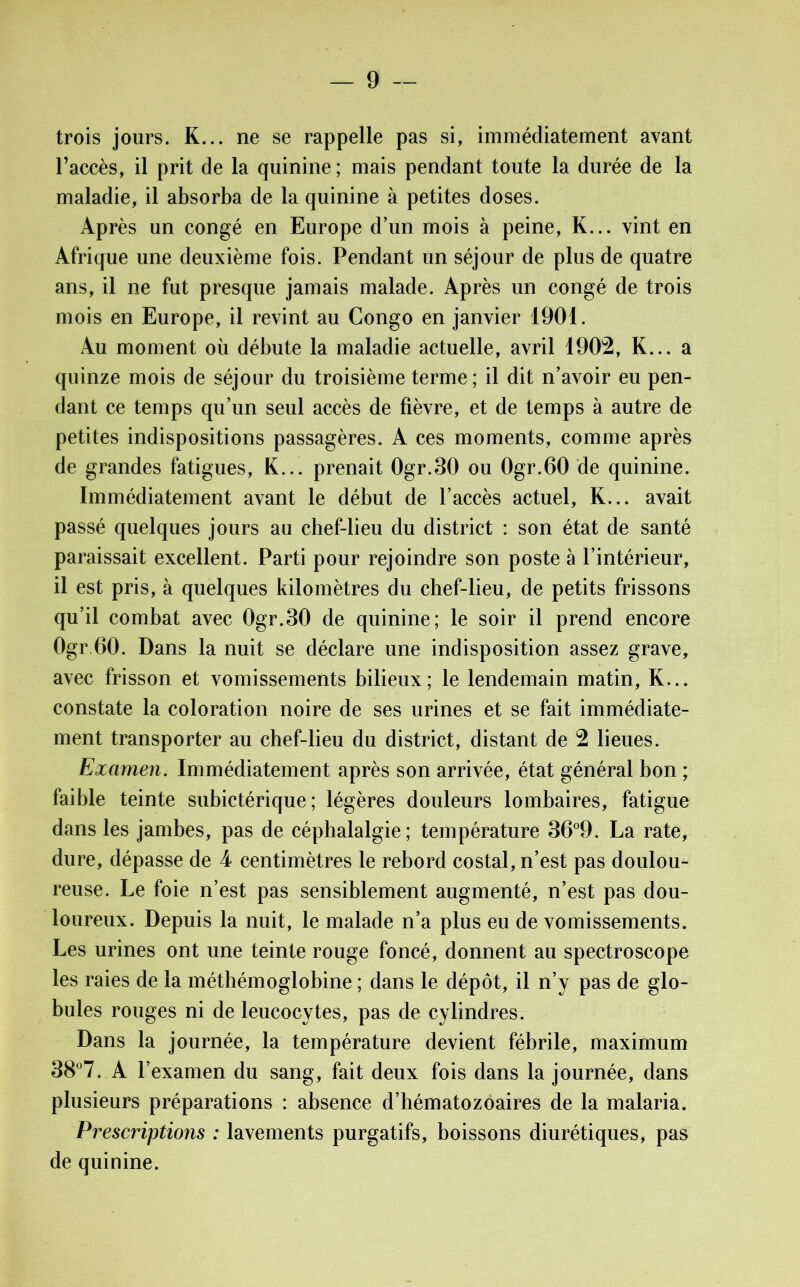trois jours. K... ne se rappelle pas si, immédiatement avant l’accès, il prit de la quinine ; mais pendant toute la durée de la maladie, il absorba de la quinine à petites doses. Après un congé en Europe d’un mois à peine, K... vint en Afrique une deuxième fois. Pendant un séjour de plus de quatre ans, il ne fut presque jamais malade. Après un congé de trois mois en Europe, il revint au Congo en janvier 1901. Au moment où débute la maladie actuelle, avril 1902, K... a quinze mois de séjour du troisième terme; il dit n’avoir eu pen- dant ce temps qu’un seul accès de fièvre, et de temps à autre de petites indispositions passagères. A ces moments, comme après de grandes fatigues, K... prenait 0gr.30 ou Ogr.60 de quinine. Immédiatement avant le début de l’accès actuel, K... avait passé quelques jours au chef-lieu du district : son état de santé paraissait excellent. Parti pour rejoindre son poste à l’intérieur, il est pris, à quelques kilomètres du chef-lieu, de petits frissons qu’il combat avec 0gr.30 de quinine; le soir il prend encore Ogr 60. Dans la nuit se déclare une indisposition assez grave, avec frisson et vomissements bilieux; le lendemain matin, K... constate la coloration noire de ses urines et se fait immédiate- ment transporter au chef-lieu du district, distant de 2 lieues. Examen. Immédiatement après son arrivée, état général bon ; faible teinte subictérique ; légères douleurs lombaires, fatigue dans les jambes, pas de céphalalgie; température 36°9. La rate, dure, dépasse de 4 centimètres le rebord costal, n’est pas doulou- reuse. Le foie n’est pas sensiblement augmenté, n’est pas dou- loureux. Depuis la nuit, le malade n’a plus eu de vomissements. Les urines ont une teinte rouge foncé, donnent au spectroscope les raies de la méthémoglobine ; dans le dépôt, il n’y pas de glo- bules rouges ni de leucocytes, pas de cylindres. Dans la journée, la température devient fébrile, maximum 38°7. A l’examen du sang, fait deux fois dans la journée, dans plusieurs préparations : absence d’hématozoaires de la malaria. Prescriptions : lavements purgatifs, boissons diurétiques, pas de quinine.