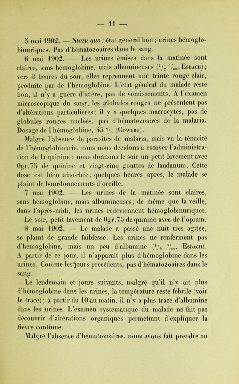 5 mai 1902. — Statu quo ; état général bon ; urines hémoglo- binuriques. Pas d’hématozoaires dans le sang. 6 mai 1902. — I ^es urines émises dans la matinée sont claires, sans hémoglobine, mais albumineuses (1/2 °/00, Esbach) ; vers 3 heures du soir, elles reprennent une teinte rouge clair, produite par de l’hémoglobine. L’état général du malade reste bon, il n’y a guère d’ictère, pas de vomissements. A l’examen microscopique du sang, les globules rouges ne présentent pas d’altérations particulières; il y a quelques macrocytes, pas de globules rouges nucléés, pas d’hématozoaires de la malaria. Dosage de l’hémoglobine, 45 °/0 (Gowers). Malgré l’absence de parasites de malaria, mais vu la ténacité de l’hémoglobinurie, nous nous décidons à essayer l’administra- tion de la quinine : nous donnons le soir un petit lavement avec Ogr.75 de quinine et vingt-cinq gouttes de laudanum. Cette dose est bien absorbée; quelques heures après, le malade se plaint de bourdonnements d’oreille. 7 mai 1902. — Les urines de la matinée sont claires, sans hémoglobine, mais albumineuses; de même que la veille, dans l’après-midi, les urines redeviennent hémoglobinuriques. Le soir, petit lavement de Ogr.75 de quinine avec de l’opium. 8 mai 1902. — Le malade a passé une nuit très agitée, se plaint de grande faiblesse. Les urines ne renferment pas d’hémoglobine, mais un peu d’albumine (1/2 °/00, Esbacih). A partir de ce jour, il n’apparaît plus d’hémoglobine dans les urines. Comme les jours précédents, pas d’hématozoaires dans le sang. Le lendemain et jours suivants, malgré qu’il n’y ait plus d’hémoglobine dans les urines, la température reste fébrile (voir le tracé) ; à partir du 10 au matin, il n’y a plus trace d’albumine dans les urines. L’examen systématique du malade ne fait pas découvrir d’altérations organiques permettant d’expliquer la fièvre continue. Malgré l’absence d’hématozoaires, nous avons fait prendre au