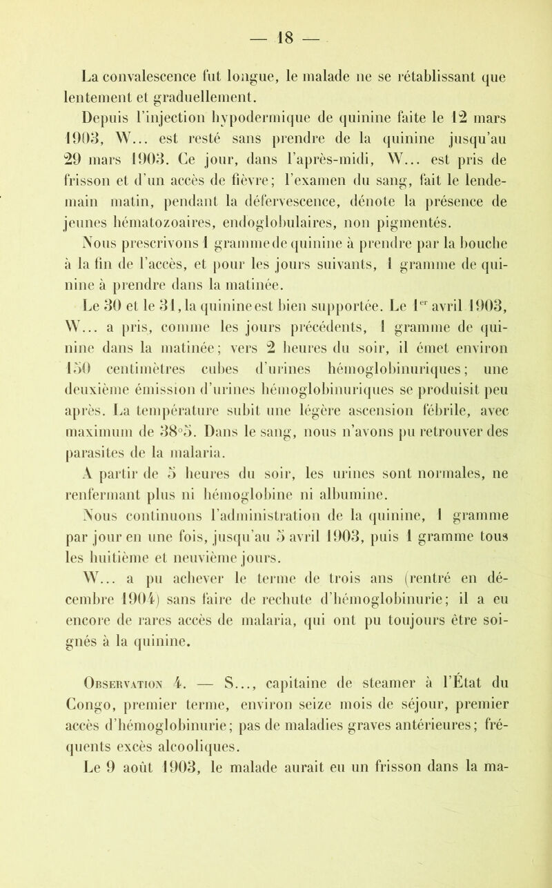 La convalescence fut longue, le malade ne se rétablissant que lentement et graduellement. Depuis l’injection hypodermique de quinine faite le 12 mars 1903, W... est resté sans prendre de la quinine jusqu’au 29 mars 1903. Ce jour, dans l’après-midi, W... est pris de frisson et d’un accès de fièvre; l’examen du sang, fait le lende- main matin, pendant la défervescence, dénote la présence de jeunes hématozoaires, endoglobulaires, non pigmentés. Nous prescrivons ! gramme de quinine à prendre par la bouche à la fin de l’accès, et pour les jours suivants, 1 gramme de qui- nine à prendre dans la matinée. Le 30 et le 31,1a quinineest bien supportée. Le 1er avril 1903, W... a pris, comme les jours précédents, l gramme de qui- nine dans la matinée ; vers 2 heures du soir, il émet environ 150 centimètres cubes d’urines hémoglobinuriques ; une deuxième émission d’urines hémoglobinuriques se produisit peu après. La température subit une légère ascension fébrile, avec maximum de 38°5. Dans le sang, nous n’avons pu retrouver des parasites de la malaria. A partir de o heures du soir, les urines sont normales, ne renfermant plus ni hémoglobine ni albumine. Nous continuons l’administration de la quinine, 1 gramme par jour en une fois, jusqu’au 5 avril 1903, puis 1 gramme tous les huitième et neuvième jours. W... a pu achever le terme de trois ans (rentré en dé- cembre 1904) sans faire de rechute d’hémoglobinurie; il a eu encore de rares accès de malaria, qui ont pu toujours être soi- gnés à la quinine. Observation 4. — S..., capitaine de steamer à l’État du Congo, premier terme, environ seize mois de séjour, premier accès d’hémoglobinurie; pas de maladies graves antérieures; fré- quents excès alcooliques. Le 9 août 1903, le malade aurait eu un frisson dans la ma-