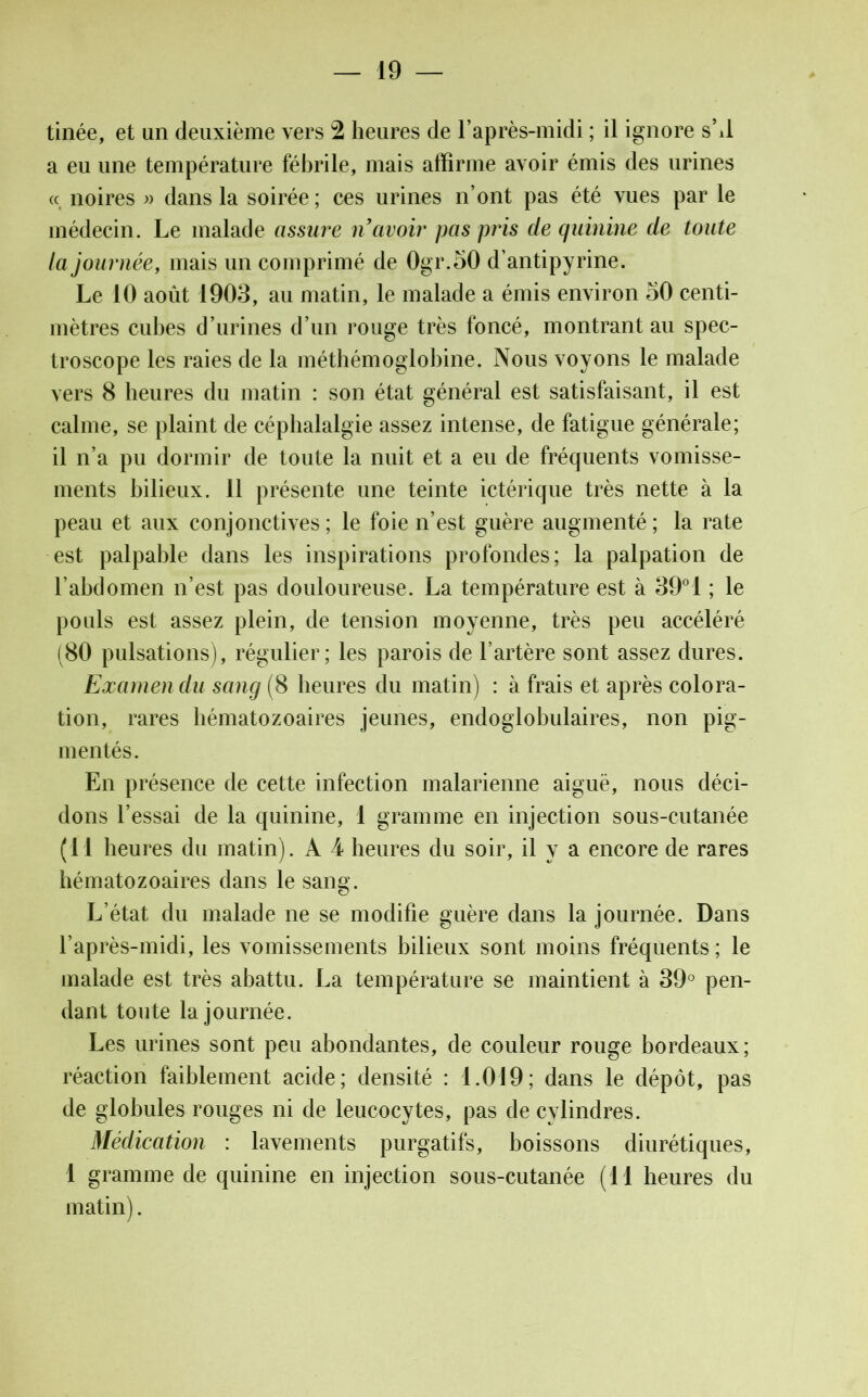 tinée, et un deuxième vers 2 heures de l’après-midi ; il ignore sM a eu une température fébrile, mais affirme avoir émis des urines « noires » dans la soirée ; ces urines n’ont pas été vues par le médecin. Le malade assure n avoir pas pris de quinine de toute la journée, mais un comprimé de 0gr.50 d’antipyrine. Le 10 août 1903, au matin, le malade a émis environ 50 centi- mètres cubes d’urines d’un rouge très foncé, montrant au spec- troscope les raies de la méthémoglobine. Nous voyons le malade vers 8 heures du matin : son état général est satisfaisant, il est calme, se plaint de céphalalgie assez intense, de fatigue générale; il n’a pu dormir de toute la nuit et a eu de fréquents vomisse- ments bilieux. 11 présente une teinte ictérique très nette à la peau et aux conjonctives; le foie n’est guère augmenté; la rate est palpable dans les inspirations profondes; la palpation de l’abdomen n’est pas douloureuse. La température est à 39°1 ; le pouls est assez plein, de tension moyenne, très peu accéléré (80 pulsations), régulier; les parois de l’artère sont assez dures. Examen du sang (8 heures du matin) : à frais et après colora- tion, rares hématozoaires jeunes, endoglobulaires, non pig- mentés. En présence de cette infection malarienne aiguë, nous déci- dons l’essai de la quinine, 1 gramme en injection sous-cutanée (11 heures du matin). A 4 heures du soir, il y a encore de rares hématozoaires dans le sang. L’état du malade ne se modifie guère dans la journée. Dans l’après-midi, les vomissements bilieux sont moins fréquents ; le malade est très abattu. La température se maintient à 39° pen- dant toute la journée. Les urines sont peu abondantes, de couleur rouge bordeaux; réaction faiblement acide; densité : 1.019; dans le dépôt, pas de globules rouges ni de leucocytes, pas de cylindres. Médication : lavements purgatifs, boissons diurétiques, 1 gramme de quinine en injection sous-cutanée (11 heures du matin).