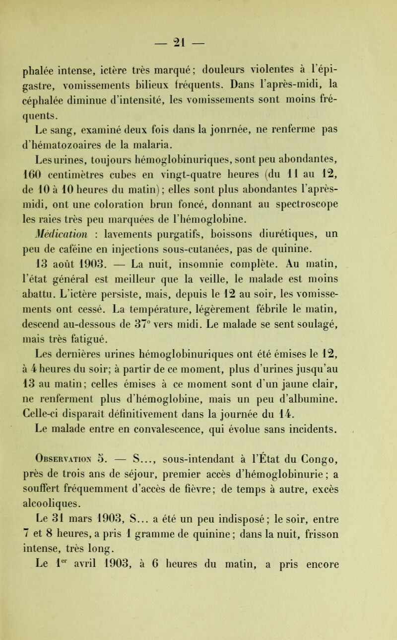 phalée intense, ictère très marqué; douleurs violentes à l’épi- gastre, vomissements bilieux fréquents. Dans l'après-midi, la céphalée diminue d’intensité, les vomissements sont moins fré- quents. Le sang, examiné deux fois dans la jonrnée, ne renferme pas d’hématozoaires de la malaria. Les urines, toujours hémoglobinuriques, sont peu abondantes, 160 centimètres cubes en vingt-quatre heures (du 11 au 12, de 10 à 10 heures du matin); elles sont plus abondantes l’après- midi, ont une coloration brun foncé, donnant au spectroscope les raies très peu marquées de l’hémoglobine. Médication : lavements purgatifs, boissons diurétiques, un peu de caféine en injections sous-cutanées, pas de quinine. 13 août 1903. — La nuit, insomnie complète. Au matin, l’état général est meilleur que la veille, le malade est moins abattu. L’ictère persiste, mais, depuis le 12 au soir, les vomisse- ments ont cessé. La température, légèrement fébrile le matin, descend au-dessous de 37° vers midi. Le malade se sent soulagé, mais très fatigué. Les dernières urines hémoglobinuriques ont été émises le 12, à 4 heures du soir; à partir de ce moment, plus d’urines jusqu’au 13 au matin; celles émises à ce moment sont d’un jaune clair, ne renferment plus d’hémoglobine, mais un peu d’albumine. Celle-ci disparait définitivement dans la journée du 14. Le malade entre en convalescence, qui évolue sans incidents. Observation 5. — S..., sous-intendant à l’État du Congo, près de trois ans de séjour, premier accès d’hémoglobinurie ; a souffert fréquemment d’accès de fièvre; de temps à autre, excès alcooliques. Le 31 mars 1903, S... a été un peu indisposé; le soir, entre 7 et 8 heures, a pris 1 gramme de quinine ; dans la nuit, frisson intense, très long. Le 1er avril 1903, à 6 heures du matin, a pris encore