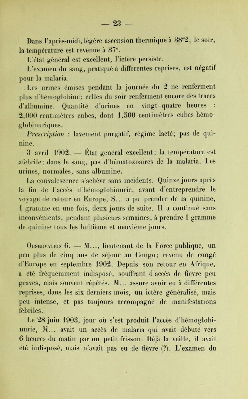 Dans l’après-midi, légère ascension thermique à 38°2; le soir, la température est revenue à 37°. L’état général est excellent, l’ictère persiste. L’examen du sang, pratiqué à différentes reprises, est négatif pour la malaria. Les urines émises pendant la journée du 2 ne renferment plus d’hémoglobine; celles du soir renferment encore des traces d’albumine. Quantité d’urines en vingt - quatre heures : 2,000 centimètres cubes, dont 1,500 centimètres cubes hémo- globinuriques. Prescription : lavement purgatif, régime lacté; pas de qui- nine. 3 avril 1902. — État général excellent; la température est afébrile; dans le sang, pas d’hématozoaires de la malaria. Les urines, normales, sans albumine. La convalescence s’achève sans incidents. Quinze jours après la fin de l’accès d’hémoglobinurie, avant d’entreprendre le voyage de retour en Europe, S... a pu prendre de la quinine, 1 gramme en une fois, deux jours de suite. 11 a continué sans inconvénients, pendant plusieurs semaines, à prendre 1 gramme de quinine tous les huitième et neuvième jours. Observation 6. — M..., lieutenant de la Force publique, un peu plus de cinq ans de séjour au Congo; revenu de congé d’Europe en septembre 1902. Depuis son retour en Afrique, a été fréquemment indisposé, souffrant d’accès de fièvre peu graves, mais souvent répétés. M... assure avoir eu à différentes reprises, dans les six derniers mois, un ictère généralisé, mais peu intense, et pas toujours accompagné de manifestations fébriles. Le 28 juin 1903, jour où s’est produit l’accès d’hémoglobi- nurie, M... avait un accès de malaria qui avait débuté vers 6 heures du matin par un petit frisson. Déjà la veille, il avait été indisposé, mais n’avait pas eu de fièvre (?). L’examen du