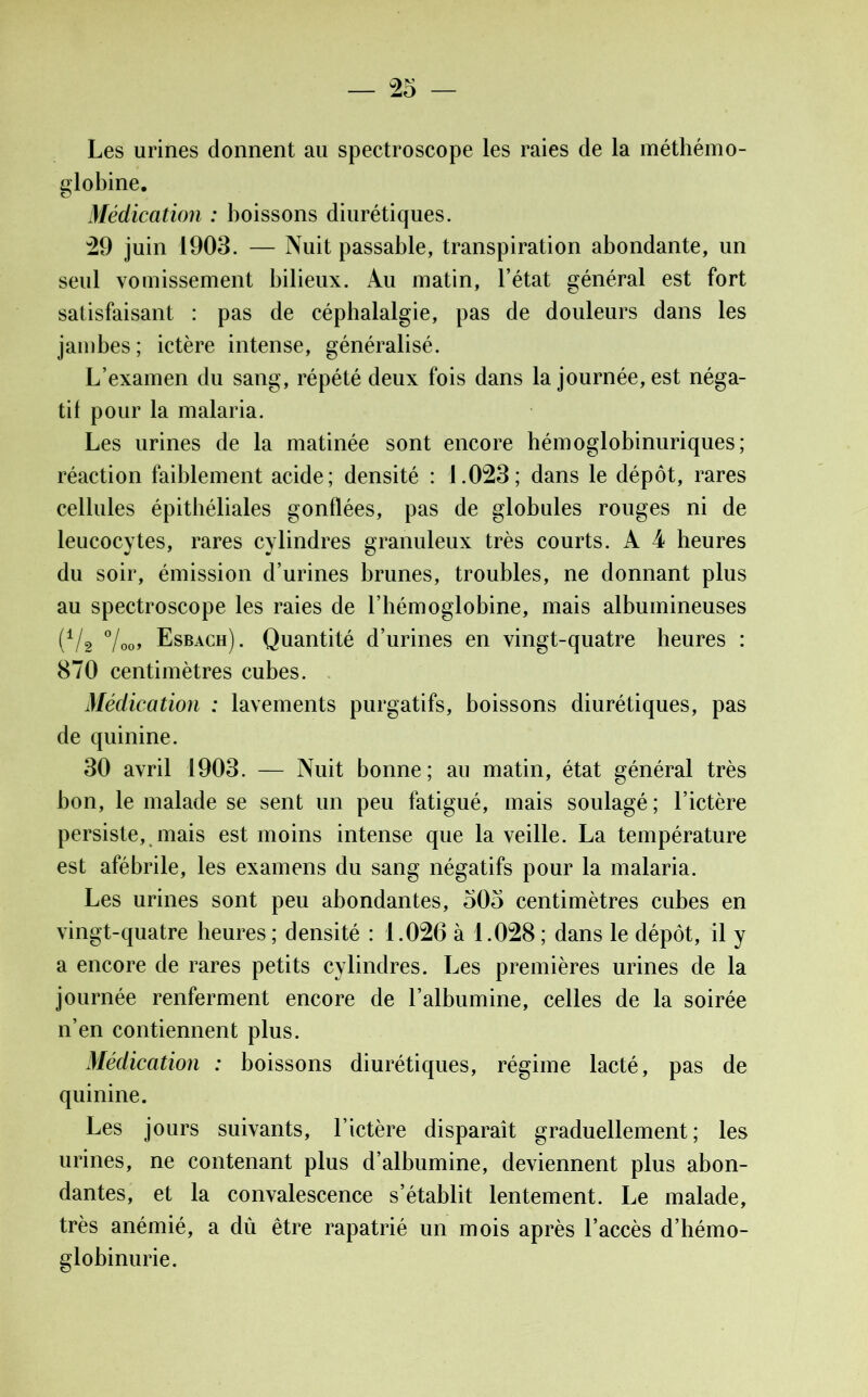 Les urines donnent au spectroscope les raies de la méthémo- globine. Médication : boissons diurétiques. 29 juin 1903. — Nuit passable, transpiration abondante, un seul vomissement bilieux. Au matin, l’état général est fort satisfaisant : pas de céphalalgie, pas de douleurs dans les jambes; ictère intense, généralisé. L’examen du sang, répété deux fois dans la journée, est néga- tif pour la malaria. Les urines de la matinée sont encore hémoglobinuriques; réaction faiblement acide; densité : 1.023; dans le dépôt, rares cellules épithéliales gonflées, pas de globules rouges ni de leucocytes, rares cylindres granuleux très courts. A 4 heures du soir, émission d’urines brunes, troubles, ne donnant plus au spectroscope les raies de l’hémoglobine, mais albumineuses (Vâ °looy Esbach). Quantité d’urines en vingt-quatre heures : 870 centimètres cubes. Médication : lavements purgatifs, boissons diurétiques, pas de quinine. 30 avril 1903. — Nuit bonne; au matin, état général très bon, le malade se sent un peu fatigué, mais soulagé ; l’ictère persiste, mais est moins intense que la veille. La température est afébrile, les examens du sang négatifs pour la malaria. Les urines sont peu abondantes, 505 centimètres cubes en vingt-quatre heures; densité : 1.026 à 1.028; dans le dépôt, il y a encore de rares petits cylindres. Les premières urines de la journée renferment encore de l’albumine, celles de la soirée n’en contiennent plus. Médication : boissons diurétiques, régime lacté, pas de quinine. Les jours suivants, l’ictère disparaît graduellement; les urines, ne contenant plus d’albumine, deviennent plus abon- dantes, et la convalescence s’établit lentement. Le malade, très anémié, a dû être rapatrié un mois après l’accès d’hémo- globinurie.