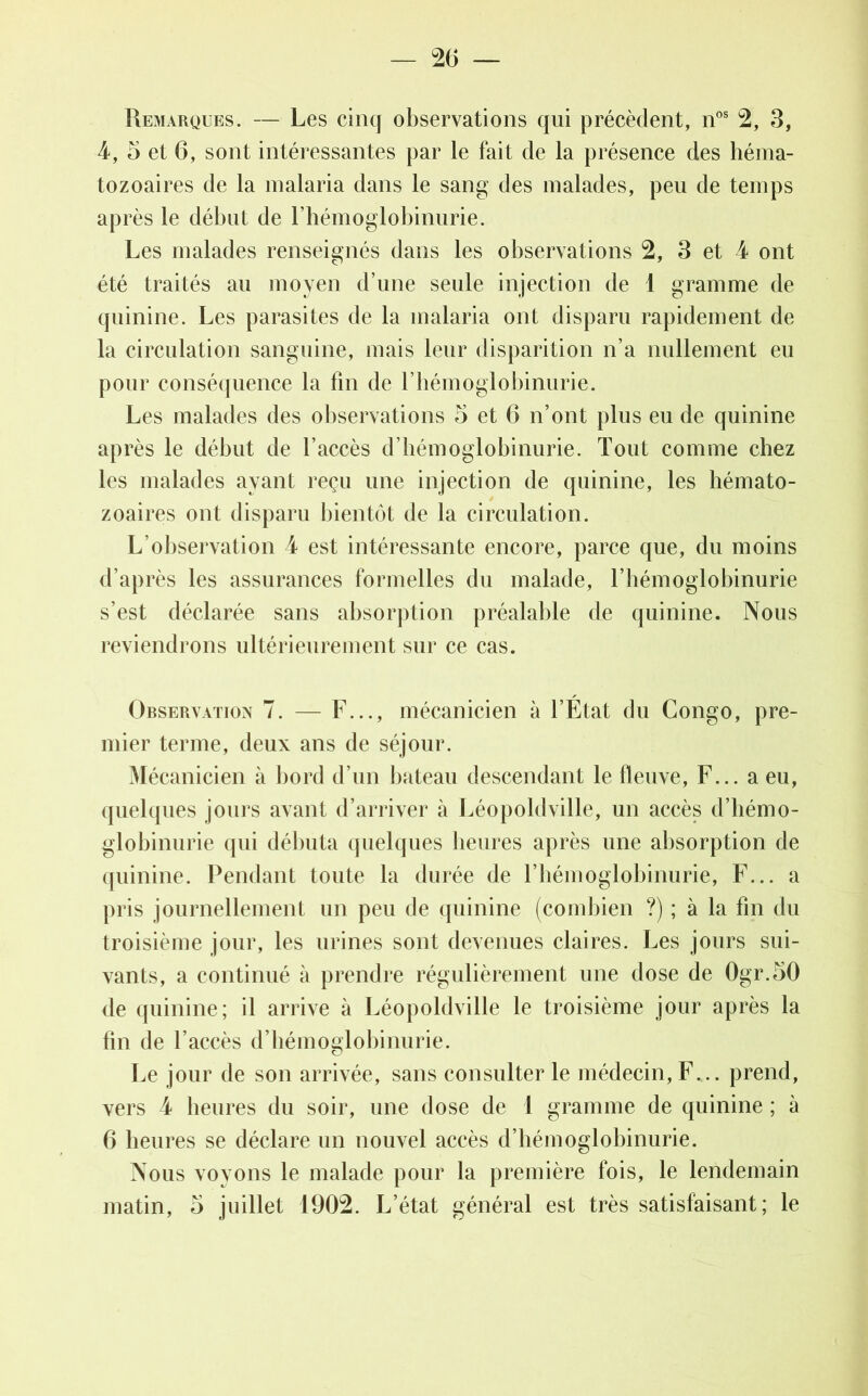 Remarques. — Les cinq observations qui précèdent, nos 2, 3, 4, 5 et 6, sont intéressantes par le fait de la présence des héma- tozoaires de la malaria dans le sang des malades, peu de temps après le début de l'hémoglobinurie. Les malades renseignés dans les observations 2, 3 et 4 ont été traités au moyen d’une seule injection de 1 gramme de quinine. Les parasites de la malaria ont disparu rapidement de la circulation sanguine, mais leur disparition n’a nullement eu pour conséquence la fin de l’hémoglobinurie. Les malades des observations 5 et 6 n’ont plus eu de quinine après le début de l’accès d’hémoglobinurie. Tout comme chez les malades ayant reçu une injection de quinine, les hémato- zoaires ont disparu bientôt de la circulation. L’observation 4 est intéressante encore, parce que, du moins d’après les assurances formelles du malade, l’hémoglobinurie s’est déclarée sans absorption préalable de quinine. Nous reviendrons ultérieurement sur ce cas. Observation 7. — F..., mécanicien à l’Etat du Congo, pre- mier terme, deux ans de séjour. Mécanicien à bord d’un bateau descendant le fleuve, F... a eu, quelques jours avant d’arriver à Léopoldville, un accès d’hémo- globinurie qui débuta quelques heures après une absorption de quinine. Pendant toute la durée de l’hémoglobinurie, F... a pris journellement un peu de quinine (combien ?) ; à la fin du troisième jour, les urines sont devenues claires. Les jours sui- vants, a continué à prendre régulièrement une dose de 0gr.50 de quinine; il arrive à Léopoldville le troisième jour après la tin de l’accès d’hémoglobinurie. Le jour de son arrivée, sans consulter le médecin, F... prend, vers 4 heures du soir, une dose de 1 gramme de quinine ; à 6 heures se déclare un nouvel accès d’hémoglobinurie. Nous voyons le malade pour la première fois, le lendemain matin, 5 juillet 1902. L’état général est très satisfaisant; le