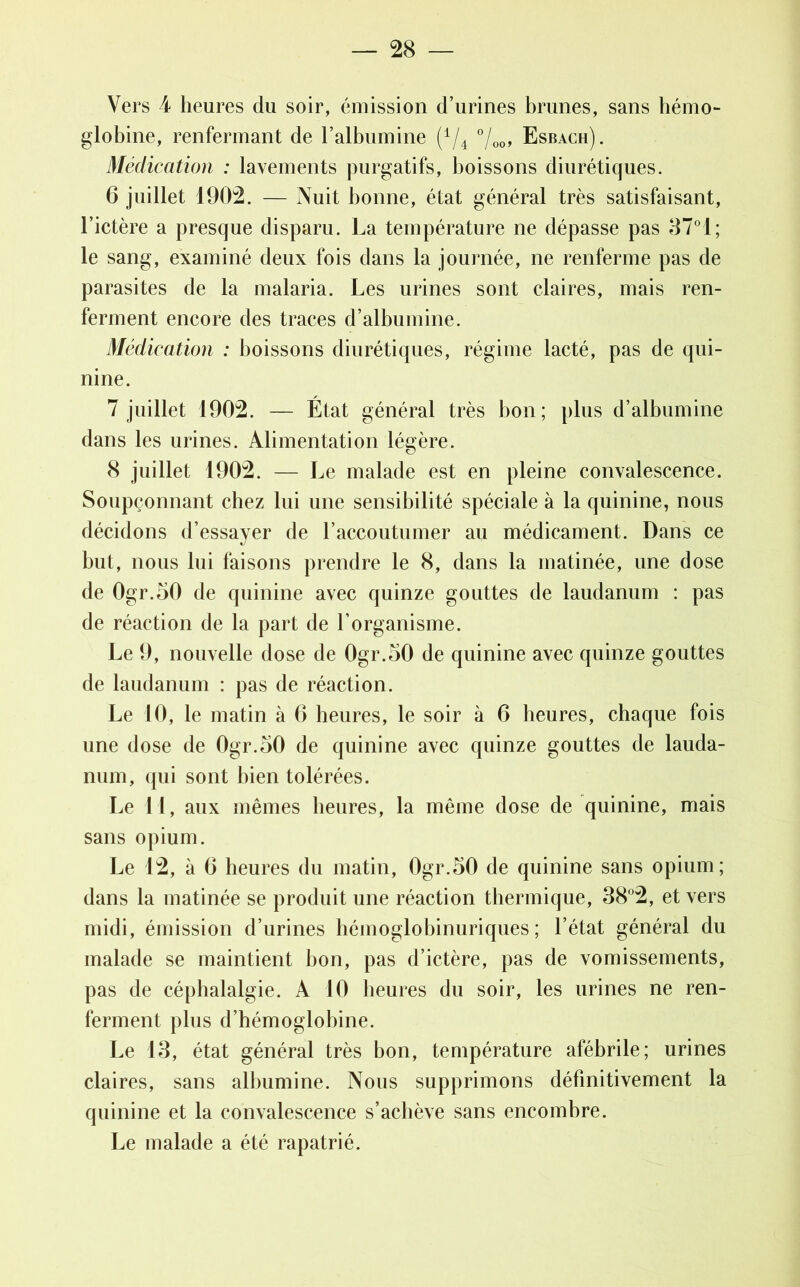 Vers 4 heures du soir, émission d’urines brunes, sans liémo- globine, renfermant de l’albumine (A/4 °/00, Esbach). Médication : lavements purgatifs, boissons diurétiques. 6 juillet 1902. — Nuit bonne, état général très satisfaisant, l’ictère a presque disparu. La température ne dépasse pas 37°1; le sang, examiné deux fois dans la journée, ne renferme pas de parasites de la malaria. Les urines sont claires, mais ren- ferment encore des traces d’albumine. Médication : boissons diurétiques, régime lacté, pas de qui- nine. 7 juillet 1902. — État général très bon; plus d’albumine dans les urines. Alimentation légère. 8 juillet 1902. — Le malade est en pleine convalescence. Soupçonnant chez lui une sensibilité spéciale à la quinine, nous décidons d’essayer de l’accoutumer au médicament. Dans ce but, nous lui faisons prendre le 8, dans la matinée, une dose de 0gr.50 de quinine avec quinze gouttes de laudanum : pas de réaction de la part de l’organisme. Le 9, nouvelle dose de 0gr.50 de quinine avec quinze gouttes de laudanum : pas de réaction. Le 10, le matin à 6 heures, le soir à 6 heures, chaque fois une dose de Ogr.oO de quinine avec quinze gouttes de lauda- num, qui sont bien tolérées. Le 11, aux mêmes heures, la même dose de quinine, mais sans opium. Le 12, à 6 heures du matin, 0gr.50 de quinine sans opium; dans la matinée se produit une réaction thermique, 38°2, et vers midi, émission d’urines héinoglobinuriques ; l’état général du malade se maintient bon, pas d’ictère, pas de vomissements, pas de céphalalgie. A 10 heures du soir, les urines ne ren- ferment plus d’hémoglobine. Le 18, état général très bon, température afébrile; urines claires, sans albumine. Nous supprimons définitivement la quinine et la convalescence s’achève sans encombre. Le malade a été rapatrié.