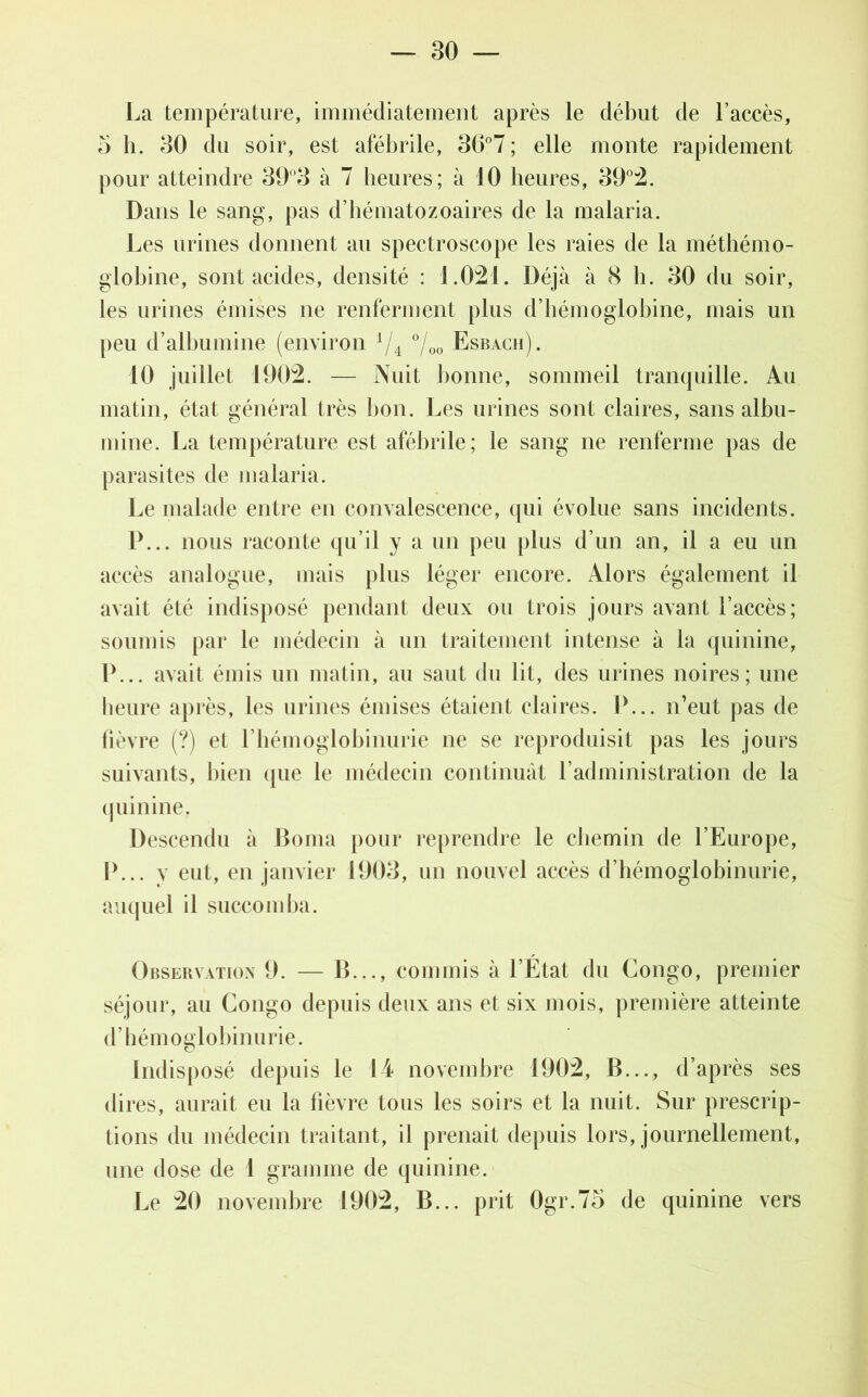 La température, immédiatement après le début de l’accès, 5 h. 30 du soir, est afébrile, 36°7 ; elle monte rapidement pour atteindre 39°3 à 7 heures; à 10 heures, 39°2. Dans le sang, pas d’hématozoaires de la malaria. Les urines donnent au spectroscope les raies de la méthémo- globine, sont acides, densité : 1.021. Déjà à 8 h. 30 du soir, les urines émises ne renferment plus d’hémoglobine, mais un peu d’albumine (environ i/4 °/00 Esbach). 10 juillet 1902. — Nuit bonne, sommeil tranquille. Au matin, état général très bon. Les urines sont claires, sans albu- mine. La température est afébrile; le sang ne renferme pas de parasites de malaria. Le malade entre en convalescence, qui évolue sans incidents. P... nous raconte qu’il y a un peu plus d’un an, il a eu un accès analogue, mais plus léger encore. Alors également il avait été indisposé pendant deux ou trois jours avant l’accès; soumis par le médecin à un traitement intense à la quinine, P... avait émis un matin, au saut du lit, des urines noires; une heure après, les urines émises étaient claires. P... n’eut pas de fièvre (?) el l’hémoglobinurie ne se reproduisit pas les jours suivants, bien que le médecin continuât l’administration de la quinine. Descendu à Borna pour reprendre le chemin de l’Europe, P... v eut, en janvier 1903, un nouvel accès d’hémoglobinurie, auquel il succomba. Observation 9. — B..., commis à l’État du Congo, premier séjour, au Congo depuis deux ans et six mois, première atteinte d’hémoglobinurie. Indisposé depuis le 14 novembre 1902, B..., d’après ses dires, aurait eu la fièvre tous les soirs et la nuit. Sur prescrip- tions du médecin traitant, il prenait depuis lors, journellement, une dose de 1 gramme de quinine. Le 20 novembre 1902, B... prit Ogr.75 de quinine vers