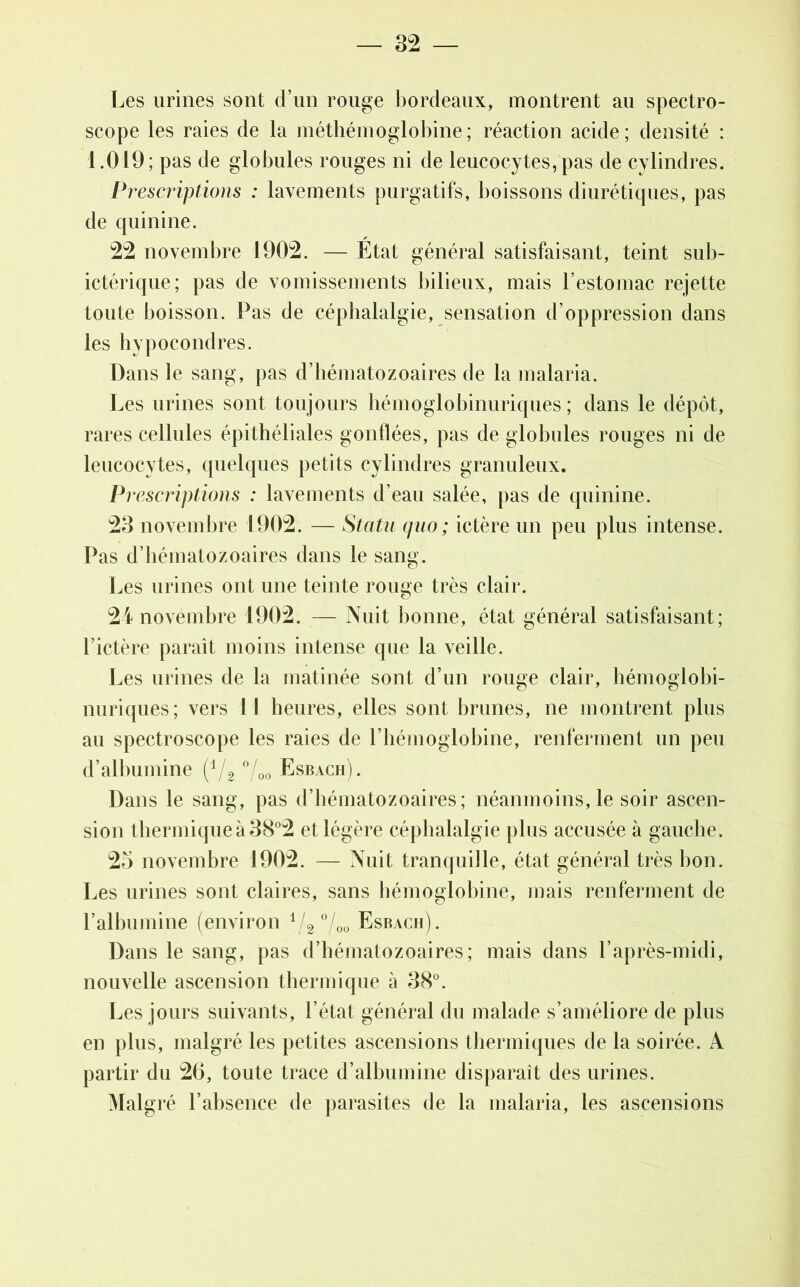 Les urines sont d’un rouge bordeaux, montrent au spectro- scope les raies de la méthémoglobine; réaction acide; densité : 1.019; pas de globules rouges ni de leucocytes, pas de cylindres. Prescriptions : lavements purgatifs, boissons diurétiques, pas de quinine. 22 novembre 1902. — État général satisfaisant, teint sub- ictérique; pas de vomissements bilieux, mais l’estomac rejette toute boisson. Pas de céphalalgie, sensation d’oppression dans les hypocondres. Dans le sang, pas d’hématozoaires de la malaria. Les urines sont toujours hémoglobinuriques ; dans le dépôt, rares cellules épithéliales gonflées, pas de globules rouges ni de leucocytes, quelques petits cylindres granuleux. Prescriptions : lavements d’eau salée, pas de quinine. 23 novembre 1902. — Statu quo; ictère un peu plus intense. Pas d’hématozoaires dans le sang. Les urines ont une teinte rouge très clair. 24 novembre 1902. — Nuit bonne, état général satisfaisant; l’ictère paraît moins intense que la veille. Les urines de la matinée sont d’un rouge clair, hémoglobi- nuriques; vers U heures, elles sont brunes, ne montrent plus au spectroscope les raies de l’hémoglobine, renferment un peu d’albumine (1/2 °/00 Esbach). Dans le sang, pas d’hématozoaires; néanmoins, le soir ascen- sion thermique à 38°2 et légère céphalalgie plus accusée à gauche. 25 novembre 1902. — Nuit tranquille, état général très bon. Les urines sont claires, sans hémoglobine, mais renferment de l’albumine (environ 1/2 °/00 Esbach). Dans le sang, pas d’hématozoaires; mais dans l’après-midi, nouvelle ascension thermique à 38°. Les jours suivants, l’état général du malade s’améliore de plus en plus, malgré les petites ascensions thermiques de la soirée. A partir du 26, toute trace d’albumine disparaît des urines. Malgré l’absence de parasites de la malaria, les ascensions