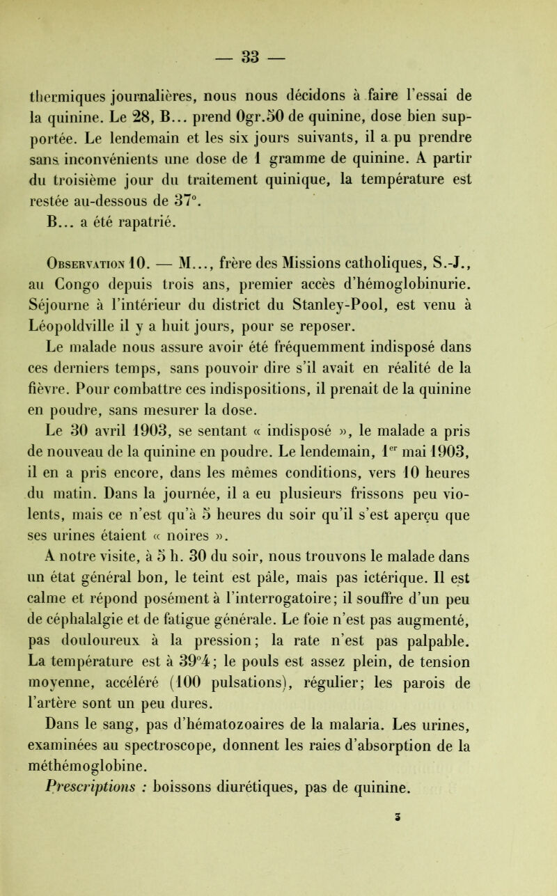 thermiques journalières, nous nous décidons à faire l’essai de la quinine. Le 28, B... prend 0gr.50 de quinine, dose bien sup- portée. Le lendemain et les six jours suivants, il a pu prendre sans inconvénients une dose de 1 gramme de quinine. A partir du troisième jour du traitement quinique, la température est restée au-dessous de 37°. B... a été rapatrié. Observation 10. — M..., frère des Missions catholiques, S.-J., au Congo depuis trois ans, premier accès d’hémoglobinurie. Séjourne à l’intérieur du district du Stanley-Pool, est venu à Léopoldville il y a huit jours, pour se reposer. Le malade nous assure avoir été fréquemment indisposé dans ces derniers temps, sans pouvoir dire s’il avait en réalité de la fièvre. Pour combattre ces indispositions, il prenait de la quinine en poudre, sans mesurer la dose. Le 30 avril 1903, se sentant « indisposé », le malade a pris de nouveau de la quinine en poudre. Le lendemain, 1er mai 1903, il en a pris encore, dans les mêmes conditions, vers 10 heures du matin. Dans la journée, il a eu plusieurs frissons peu vio- lents, mais ce n’est qu’à 5 heures du soir qu’il s’est aperçu que ses urines étaient « noires ». A notre visite, à 5 h. 30 du soir, nous trouvons le malade dans un état général bon, le teint est pâle, mais pas ictérique. Il est calme et répond posément à l’interrogatoire; il souffre d’un peu de céphalalgie et de fatigue générale. Le foie n’est pas augmenté, pas douloureux à la pression; la rate n’est pas palpable. La température est à 39°4; le pouls est assez plein, de tension moyenne, accéléré (100 pulsations), régulier; les parois de l’artère sont un peu dures. Dans le sang, pas d’hématozoaires de la malaria. Les urines, examinées au spectroscope, donnent les raies d’absorption de la méthémoglobine. Prescriptions : boissons diurétiques, pas de quinine. 3