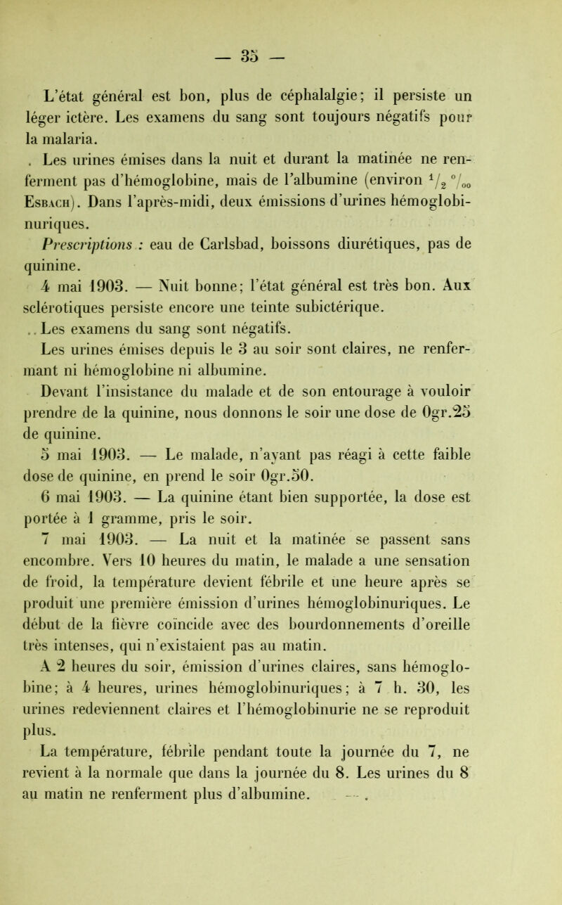 L’état général est bon, plus de céphalalgie; il persiste un léger ictère. Les examens du sang sont toujours négatifs pour la malaria. . Les urines émises dans la nuit et durant la matinée ne ren- ferment pas d’hémoglobine, mais de l'albumine (environ */2 °/00 Esbach). Dans l’après-midi, deux émissions d’urines hémoglobi- nuriques. Prescriptions : eau de Carlsbad, boissons diurétiques, pas de quinine. 4 mai 1903. — Nuit bonne; l’état général est très bon. Aux sclérotiques persiste encore une teinte subictérique. Les examens du sang sont négatifs. Les urines émises depuis le 3 au soir sont claires, ne renfer- mant ni hémoglobine ni albumine. Devant l’insistance du malade et de son entourage à vouloir prendre de la quinine, nous donnons le soir une dose de Ogr.25 de quinine. 5 mai 1903. — Le malade, n’ayant pas réagi à cette faible dose de quinine, en prend le soir 0gr.50. 6 mai 1903. — La quinine étant bien supportée, la dose est portée à 1 gramme, pris le soir. 7 mai 1903. — La nuit et la matinée se passent sans encombre. Vers 10 heures du matin, le malade a une sensation de froid, la température devient fébrile et une heure après se produit une première émission d’urines hémoglobinuriques. Le début de la fièvre coïncide avec des bourdonnements d’oreille très intenses, qui n’existaient pas au matin. A 2 heures du soir, émission d’urines claires, sans hémoglo- bine; à 4 heures, urines hémoglobinuriques; à 7 b. 30, les urines redeviennent claires et l’hémoglobinurie ne se reproduit plus. La température, fébrile pendant toute la journée du 7, ne revient à la normale que dans la journée du 8. Les urines du 8 au matin ne renferment plus d’albumine. — .