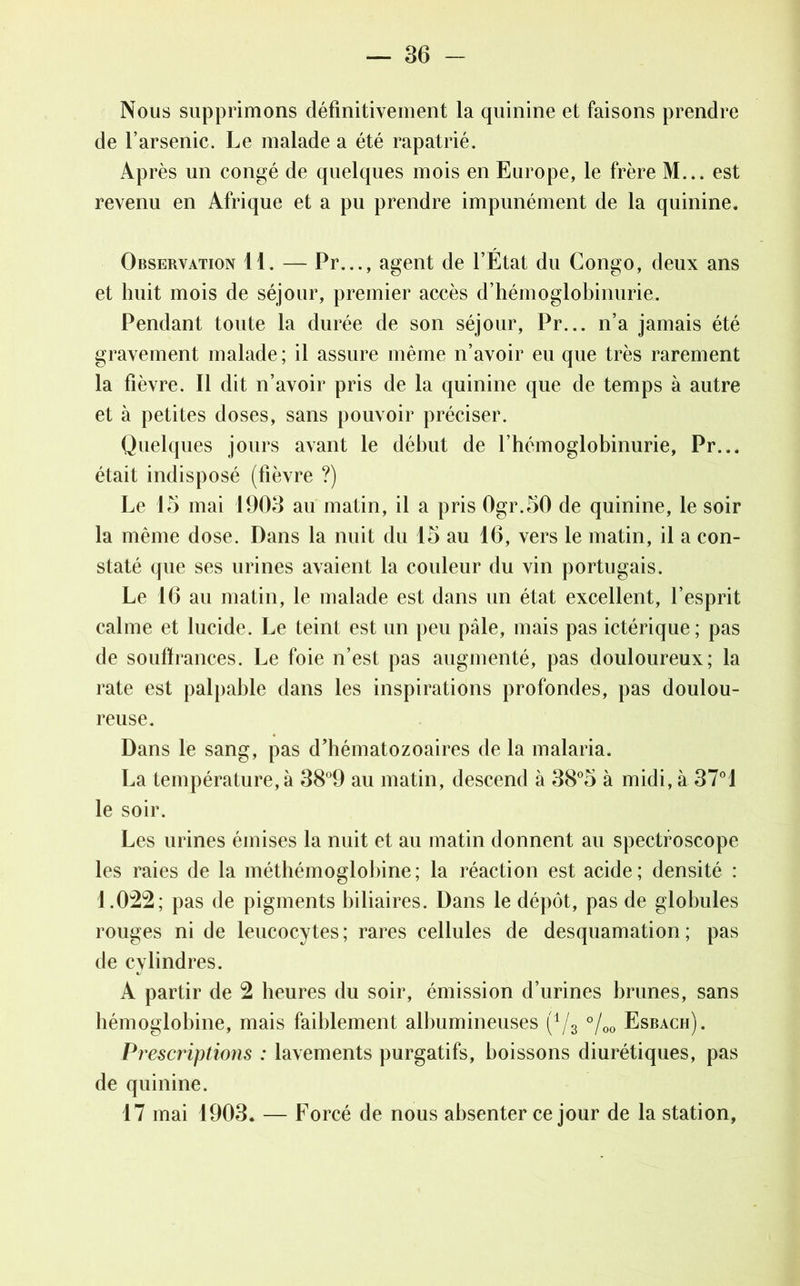 Nous supprimons définitivement la quinine et faisons prendre de l’arsenic. Le malade a été rapatrié. Après un congé de quelques mois en Europe, le frère M... est revenu en Afrique et a pu prendre impunément de la quinine. Observation 11. — Pr..., agent de l’Etat du Congo, deux ans et huit mois de séjour, premier accès d’hémoglobinurie. Pendant toute la durée de son séjour, Pr... n’a jamais été gravement malade; il assure même n’avoir eu que très rarement la fièvre. Il dit n’avoir pris de la quinine que de temps à autre et à petites doses, sans pouvoir préciser. Quelques jours avant le début de l’hémoglobinurie, Pr... était indisposé (fièvre ?) Le 15 mai 1905 au matin, il a pris 0gr.50 de quinine, le soir la même dose. Dans la nuit du 15 au 16, vers le matin, il a con- staté que ses urines avaient la couleur du vin portugais. Le 16 au matin, le malade est dans un état excellent, l’esprit calme et lucide. Le teint est un peu pâle, mais pas ictérique; pas de soufïrances. Le foie n’est pas augmenté, pas douloureux; la rate est palpable dans les inspirations profondes, pas doulou- reuse. Dans le sang, pas d’hématozoaires de la malaria. La température, à 38°9 au matin, descend à 38°5 à midi, à 37°1 le soir. Les urines émises la nuit et au matin donnent au spectroscope les raies de la méthémoglobine; la réaction est acide; densité : 1.022; pas de pigments biliaires. Dans le dépôt, pas de globules rouges ni de leucocytes; rares cellules de desquamation; pas de cylindres. A partir de 2 heures du soir, émission d’urines brunes, sans hémoglobine, mais faiblement albumineuses (1/3 °/00 Esbach). Prescriptions : lavements purgatifs, boissons diurétiques, pas de quinine. 17 mai 1903. — Forcé de nous absenter ce jour de la station,