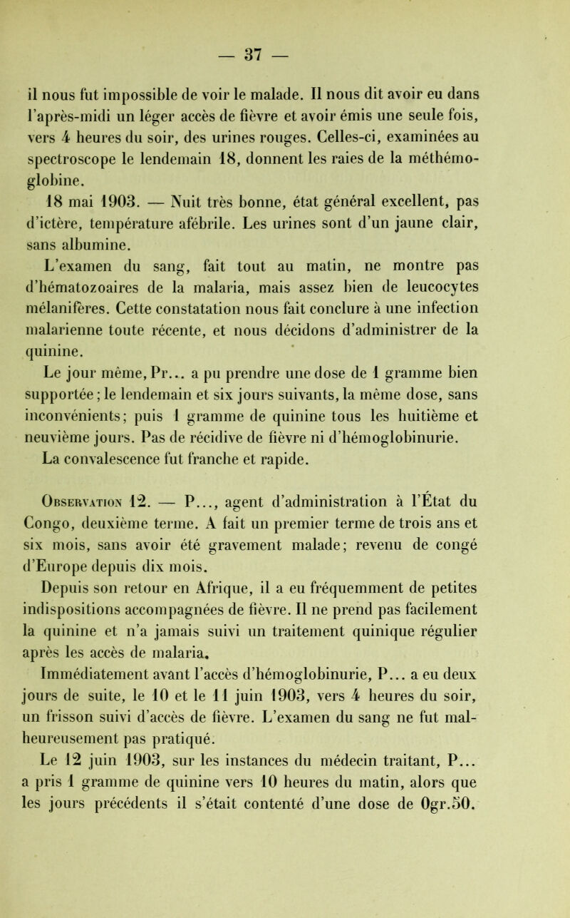 il nous fut impossible de voir le malade. Il nous dit avoir eu dans l’après-midi un léger accès de fièvre et avoir émis une seule fois, vers 4 heures du soir, des urines rouges. Celles-ci, examinées au spectroscope le lendemain 18, donnent les raies de la méthémo- globine. 18 mai 1903. — Nuit très bonne, état général excellent, pas d’ictère, température afébrile. Les urines sont d’un jaune clair, sans albumine. L’examen du sang, fait tout au matin, ne montre pas d’hématozoaires de la malaria, mais assez bien de leucocytes mélaniferes. Cette constatation nous fait conclure à une infection malarienne toute récente, et nous décidons d’administrer de la quinine. Le jour même, Pr.-. a pu prendre une dose de 1 gramme bien supportée ; le lendemain et six jours suivants, la même dose, sans inconvénients; puis 1 gramme de quinine tous les huitième et neuvième jours. Pas de récidive de fièvre ni d’hémoglobinurie. La convalescence fut franche et rapide. Observation 12. — P..., agent d’administration à l’Etat du Congo, deuxième terme. A fait un premier terme de trois ans et six mois, sans avoir été gravement malade; revenu de congé d’Europe depuis dix mois. Depuis son retour en Afrique, il a eu fréquemment de petites indispositions accompagnées de fièvre. Il ne prend pas facilement la quinine et n’a jamais suivi un traitement quinique régulier après les accès de malaria. Immédiatement avant l’accès d’hémoglobinurie, P... a eu deux jours de suite, le 10 et le 11 juin 1903, vers 4 heures du soir, un frisson suivi d’accès de fièvre. L’examen du sang ne fut mal- heureusement pas pratiqué. Le 12 juin 1903, sur les instances du médecin traitant, P... a pris 1 gramme de quinine vers 10 heures du matin, alors que les jours précédents il s’était contenté d’une dose de Ogr.oO.