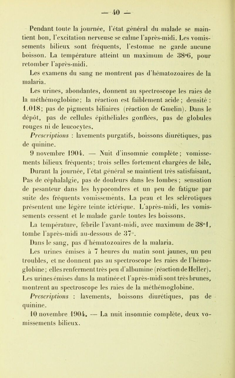 Pendant toute la journée, l’état général du malade se main- tient bon, l’excitation nerveuse se calme l’après-midi. Les vomis- sements bilieux sont fréquents, l’estomac ne garde aucune boisson. La température atteint un maximum de 38°6, pour retomber l’après-midi. Les examens du sang ne montrent pas d’hématozoaires de la malaria. Les urines, abondantes, donnent au spectroscope les raies de la méthémoglobine; la réaction est faiblement acide; densité : 4.018; pas de pigments biliaires (réaction de Gmelin). Dans le dépôt, pas de cellules épithéliales gonflées, pas de globules rouges ni de leucocytes. Prescriptions : lavements purgatifs, boissons diurétiques, pas de quinine. 9 novembre 1904. — Nuit d’insomnie complète; vomisse- ments bilieux fréquents; trois selles fortement chargées de bile. Durant la journée, l’état général se maintient très satisfaisant. Pas de céphalalgie, pas de douleurs dans les lombes ; sensation de pesanteur dans les hypocondres et un peu de fatigue par suite des fréquents vomissements. La peau et les sclérotiques présentent une légère teinte ictérique. L’après-midi, les vomis- sements cessent et le malade garde toutes les boissons. La température, fébrile l’avant-midi, avec maximum de38°l, tombe l’après-midi au-dessous de 37°. Dans le sang, pas d’hématozoaires de la malaria. Les urines émises à 7 heures du matin sont jaunes, un peu troubles, et ne donnent pas au spectroscope les raies de l’hémo- globine; elles renferment très peu d’albumine (réaction de Heller). Les urines émises dans la matinée et l’après-midi sont très brunes, montrent au spectroscope les raies de la méthémoglobine. Prescriptions : lavements, boissons diurétiques, pas de quinine. 10 novembre 1904. — La nuit insomnie complète, deux vo- missements bilieux.