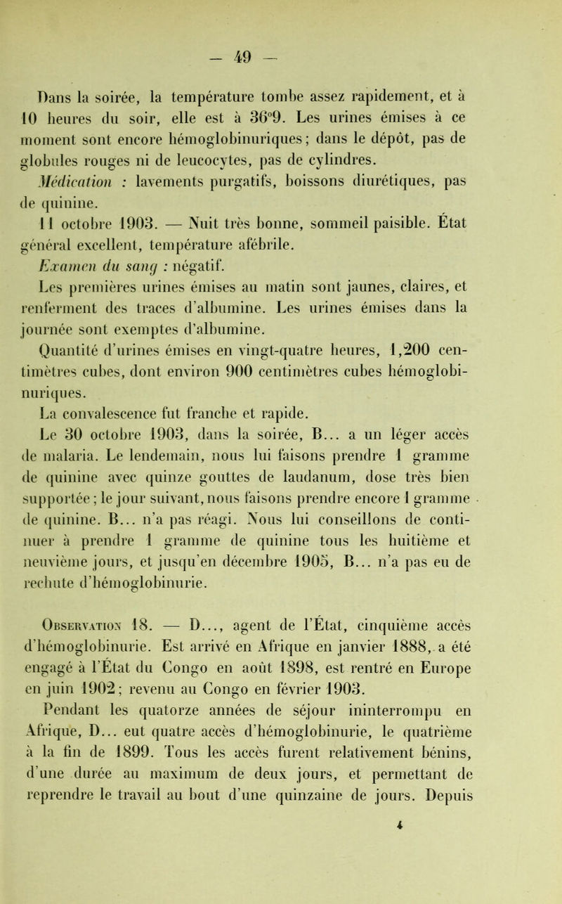 Dans la soirée, la température tombe assez rapidement, et à 10 heures du soir, elle est à 36°9. Les urines émises à ce moment sont encore hémoglobinuriques ; dans le dépôt, pas de globules rouges ni de leucocytes, pas de cylindres. Médication : lavements purgatifs, boissons diurétiques, pas de quinine. Il octobre 1903. — Nuit très bonne, sommeil paisible. Etat général excellent, température afébrile. Examen du sang : négatif. Les premières urines émises au matin sont jaunes, claires, et renferment des traces d’albumine. Les urines émises dans la journée sont exemptes d’albumine. Quantité d’urines émises en vingt-quatre heures, 1,200 cen- timètres cubes, dont environ 900 centimètres cubes hémoglobi- nuriques. La convalescence fut franche et rapide. Le 30 octobre 1903, dans la soirée, B... a un léger accès de malaria. Le lendemain, nous lui faisons prendre 1 gramme de quinine avec quinze gouttes de laudanum, dose très bien supportée ; le jour suivant, nous faisons prendre encore 1 gramme de quinine. B... n’a pas réagi. Nous lui conseillons de conti- nuer à prendre 1 gramme de quinine tous les huitième et neuvième jours, et jusqu’en décembre 1905, B... n’a pas eu de rechute d’hémoglobinurie. Observation 18. — D..., agent de l’Etat, cinquième accès d’hémoglobinurie. Est arrivé en Afrique en janvier 1888, a été engagé à l’État du Congo en août 1898, est rentré en Europe en juin 1902; revenu au Congo en février 1903. Pendant les quatorze années de séjour ininterrompu en Afrique, D... eut quatre accès d’hémoglobinurie, le quatrième à la fin de 1899. Tous les accès furent relativement bénins, d’une durée au maximum de deux jours, et permettant de reprendre le travail au bout d’une quinzaine de jours. Depuis i
