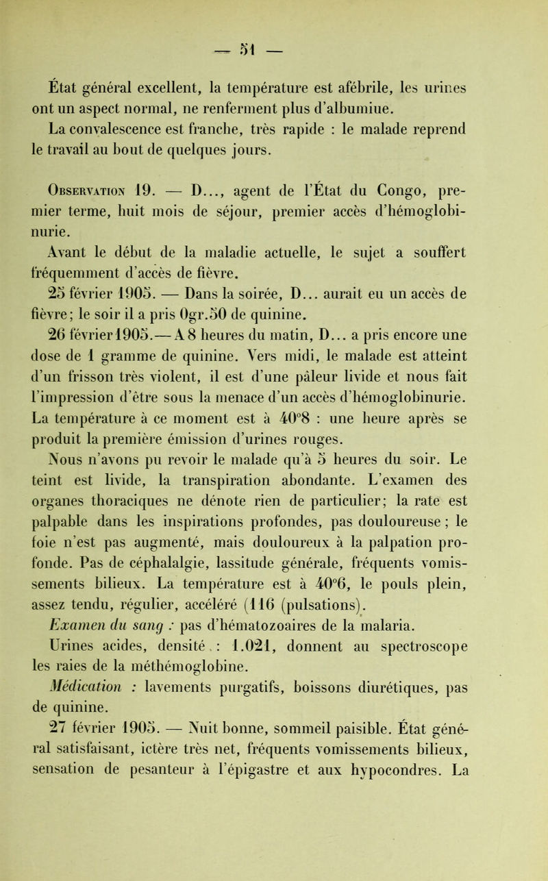 État général excellent, la température est afébrile, les urines ont un aspect normal, ne renferment plus d’albumiue. La convalescence est franche, très rapide : le malade reprend le travail au bout de quelques jours. Observation 19. — D..., agent de l’État du Congo, pre- mier terme, huit mois de séjour, premier accès d’hémoglobi- nurie. Avant le début de la maladie actuelle, le sujet a souffert fréquemment d’accès de fièvre. 25 février 1905. — Dans la soirée, D... aurait eu un accès de fièvre; le soir il a pris 0gr.50 de quinine. 26 févrierl905.—A8 heures du matin, D... a pris encore une dose de 1 gramme de quinine. Vers midi, le malade est atteint d’un frisson très violent, il est d’une pâleur livide et nous fait l’impression d’être sous la menace d’un accès d’hémoglobinurie. La température à ce moment est à 40°8 : une heure après se produit la première émission d’urines rouges. Nous n’avons pu revoir le malade qu’à 5 heures du soir. Le teint est livide, la transpiration abondante. L’examen des organes thoraciques ne dénote rien de particulier; la rate est palpable dans les inspirations profondes, pas douloureuse ; le foie n’est pas augmenté, mais douloureux à la palpation pro- fonde. Pas de céphalalgie, lassitude générale, fréquents vomis- sements bilieux. La température est à 40°6, le pouls plein, assez tendu, régulier, accéléré (116 (pulsations). Examen du sang : pas d’hématozoaires de la malaria. Urines acides, densité : 1.021, donnent au spectroscope les raies de la méthémoglobine. Médication : lavements purgatifs, boissons diurétiques, pas de quinine. 27 février 1905. — Nuit bonne, sommeil paisible. État géné- ral satisfaisant, ictère très net, fréquents vomissements bilieux, sensation de pesanteur à l’épigastre et aux hypocondres. La