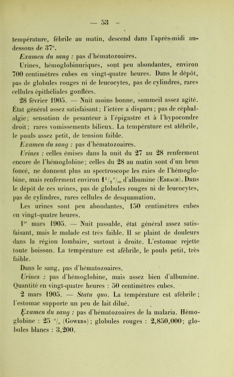 température, fébrile au matin, descend dans 1 après-midi au- dessous de 37°. Examen du sang : pas d’hématozoaires. Urines, hémoglobinuriques, sont peu abondantes, environ 700 centimètres cubes en vingt-quatre heures. Dans le dépôt, pas de globules rouges ni de leucocytes, pas de cylindres, rares cellules épithéliales gonflées. 28 février 1903. — Nuit moins bonne, sommeil assez agité. État général assez satisfaisant; l’ictère a disparu ; pas de céphal- algie; sensation de pesanteur à l’épigastre et à l’hypocondre droit; rares vomissements bilieux. La température est afébrile, le pouls assez petit, de tension faible. Examen du sang : pas d’hématozoaires. Urines : celles émises dans la nuit du 27 au 28 renferment encore de l’hémoglobine; celles du 28 au matin sont d’un brun foncé, ne donnent plus au spectroscope les raies de l’hémoglo- bine, mais renferment environ l1/2°/oo d’albumine (Esbach) . Dans le dépôt de ces urines, pas de globules rouges ni de leucocytes, pas de cylindres, rares cellules de desquamation. Les urines sont peu abondantes, 130 centimètres cubes en vingt-quatre heures. 1er mars 1903. — Nuit passable, état général assez satis- faisant, mais le malade est très faible. 11 se plaint de douleurs dans la région lombaire, surtout à droite. L’estomac rejette toute boisson. La température est afébrile, le pouls petit, très faible. Dans le sang, pas d’hématozoaires. Urines : pas d’hémoglobine, mais assez bien d’albumine. Quantité en vingt-quatre heures : 30 centimètres cubes. 2 mars 1903. — Statu quo. La température est afébrile ; l’estomac supporte un peu de lait dilué. Examen du sang : pas d’hématozoaires de la malaria. Hémo- globine : 23 °/o (Gowers) ; globules rouges : 2,830,000; glo- bules blancs : 3,200.