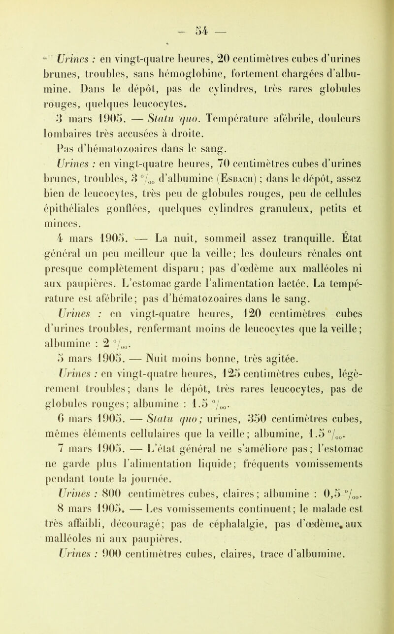 - Urines : en vingt-quatre heures, 20 centimètres cubes d’urines brunes, troubles, sans hémoglobine, fortement chargées d’albu- mine. Dans le dépôt, pas de cylindres, très rares globules rouges, quelques leucocytes. 3 mars 1905. — Statu quo. Température afébrile, douleurs lombaires très accusées à droite. Pas d’hématozoaires dans le sang. Urines : en vingt-quatre heures, 70 centimètres cubes d’urines brunes, troubles, 3 °/00 d’albumine (Esbach) ; dans le dépôt, assez bien de leucocytes, très peu de globules rouges, peu de cellules épithéliales gonflées, quelques cylindres granuleux, petits et minces. 4 mars 1905. — La nuit, sommeil assez tranquille. État général un peu meilleur que la veille; les douleurs rénales ont presque complètement disparu ; pas d’œdème aux malléoles ni aux paupières. L’estomac garde l’alimentation lactée. La tempé- rature est afébrile; pas d’hématozoaires dans le sang. Urines : en vingt-quatre heures, 120 centimètres cubes d’urines troubles, renfermant moins de leucocytes que la veille; albumine : 2 °/00. 5 mars 1905. — Nuit moins bonne, très agitée. Urines : en vingt-quatre heures, 125 centimètres cubes, légè- rement troubles; dans le dépôt, très rares leucocytes, pas de globules rouges; albumine : 1.5 °/00. 6 mars 1905. — Statu quo; urines, 350 centimètres cubes, mêmes éléments cellulaires que la veille; albumine, 1.5 700. 7 mars 1905. — L’état général ne s’améliore pas; l’estomac ne garde plus l’alimentation liquide; fréquents vomissements pendant toute la journée. Urines : 800 centimètres cubes, claires; albumine : 0,5 °/00. 8 mars 1905. —Les vomissements continuent; le malade est très affaibli, découragé; pas de céphalalgie, pas d’œdème,aux malléoles ni aux paupières. Urines : 900 centimètres cubes, claires, trace d’albumine.