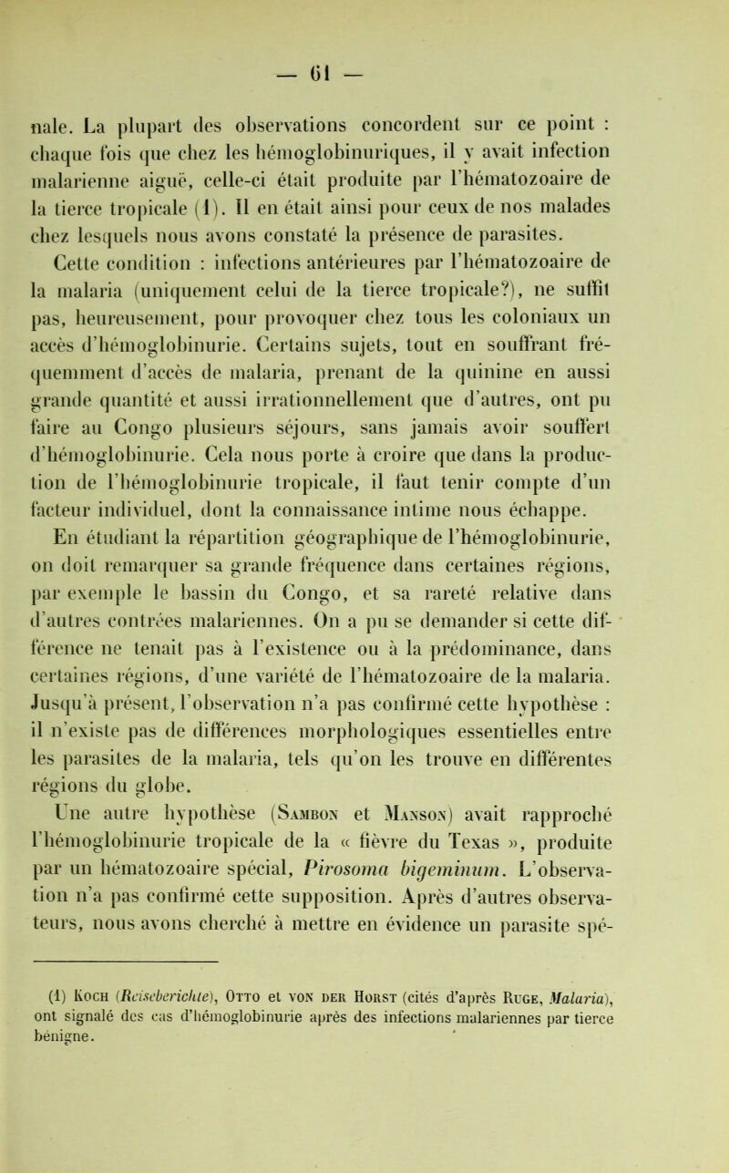 Gi — nale. La plupart des observations concordent sur ce point : chaque fois que chez les hémoglobinuriques, il y avait infection malarienne aiguë, celle-ci était produite par l’hématozoaire de la tierce tropicale (1). Il en était ainsi pour ceux de nos malades chez lesquels nous avons constaté la présence de parasites. Cette condition : infections antérieures par l’hématozoaire de la malaria (uniquement celui de la tierce tropicale?), ne suffît pas, heureusement, pour provoquer chez tous les coloniaux un accès d’hémoglobinurie. Certains sujets, tout en souffrant fré- quemment d’accès de malaria, prenant de la quinine en aussi grande quantité et aussi irrationnellement que d’autres, ont pu faire au Congo plusieurs séjours, sans jamais avoir souffert d’hémoglobinurie. Cela nous porte à croire que dans la produc- tion de l’hémoglobinurie tropicale, il faut tenir compte d’un facteur individuel, dont la connaissance intime nous échappe. En étudiant la répartition géographique de l’hémoglobinurie, on doit remarquer sa grande fréquence dans certaines régions, par exemple le bassin du Congo, et sa rareté relative dans d’autres contrées malariennes. On a pu se demander si cette dif- férence ne tenait pas à l’existence ou à la prédominance, dans certaines régions, d’une variété de l’hématozoaire de la malaria. Jusqu’à présent, l’observation n’a pas confirmé cette hypothèse : il n’existe pas de différences morphologiques essentielles entre les parasites de la malaria, tels qu’on les trouve en différentes régions du globe. Une autre hypothèse (Sambon et Manson) avait rapproché l’hémoglobinurie tropicale de la « fièvre du Texas », produite par un hématozoaire spécial, Pirosoma bigeminum. L’observa- tion n’a pas confirmé cette supposition. Après d’autres observa- teurs, nous avons cherché à mettre en évidence un parasite spé- (1) Koch (Rcï.scbcrichte), Otto et von der Horst (cités d’après Ruge, Malaria), ont signalé des cas d’hémoglobinurie après des infections malariennes par tierce bénigne.