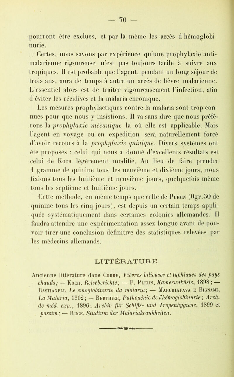 pourront être exclues, et par là même les accès d’hémoglobi- nurie. Certes, nous savons par expérience qu’une prophylaxie anti- malarienne rigoureuse n’est pas toujours facile à suivre aux tropiques. 11 est probable que l’agent, pendant un long séjour de trois ans, aura de temps à autre un accès de fièvre malarienne. L’essentiel alors est de traiter vigoureusement l’infection, afin d’éviter les récidives et la malaria chronique. Les mesures prophylactiques contre la malaria sont trop con- nues pom1 que nous y insistions. Il va sans dire que nous préfé- rons la prophylaxie mécanique là oii elle est applicable. Mais l’agent en voyage ou en expédition sera naturellement forcé d’avoir recours à la prophylaxie quinique. Divers systèmes ont été proposés : celui qui nous a donné d’excellents résultats est celui de Koch légèrement modifié. Au lieu de faire prendre 1 gramme de quinine tous les neuvième et dixième jours, nous fixions tous les huitième et neuvième jours, quelquefois même tous les septième et huitième jours. Cette méthode, en même temps que celle de Plehn (0gr.50 de quinine tous les cinq jours), est depuis un certain temps appli- quée systématiquement dans certaines colonies allemandes. Il faudra attendre une expérimentation assez longue avant de pou- voir tirer une conclusion définitive des statistiques relevées par les médecins allemands. LITTÉRATURE Ancienne littérature dans Corre, Fièvres bilieuses et typhiques des pays chauds; — Koch, Reiseberichte; — F. Plehn, Kamerunküste, 1898; — Bastianeli, Le emoglobinurie da malaria; — Marchiafava e Bignami, La Malaria, 1902; — Berthier, Pathogénie de rhémoglobinurie ; Arch. de méd. exp., 1896; Archiv fur Schi/fs- und Tropenhygiene, 1899 et passim; — Buge, Studium der Malariakrayikheiten.