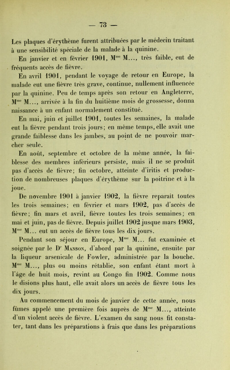 Les plaques d’érythème furent attribuées par le médecin traitant à une sensibilité spéciale de la malade à la quinine. En janvier et en février 1901, M,ne M..., très faible, eut de fréquents accès de fièvre. En avril 1901, pendant le voyage de retour en Europe, la malade eut une fièvre très grave, continue, nullement influencée par la quinine. Peu de temps après son retour en Angleterre, Mme M..., arrivée à la fin du huitième mois de grossesse, donna naissance à un enfant normalement constitué. En mai, juin et juillet 1901, toutes les semaines, la malade eut la fièvre pendant trois jours; en même temps, elle avait une grande faiblesse dans les jambes, au point de ne pouvoir mar- cher seule. En août, septembre et octobre de la même année, la fai- blesse des membres inférieurs persiste, mais il ne se produit pas d’accès de fièvre; fin octobre, atteinte d’iritis et produc- tion de nombreuses plaques d’érythème sur la poitrine et à la joue. De novembre 1901 à janvier 1902, la fièvre reparaît toutes les trois semaines; en février et mars 1902, pas d’accès de fièvre; fin mars et avril, fièvre toutes les trois semaines; en mai et juin, pas de fièvre. Depuis juillet 1902 jusque mars 1903, Mme M... eut un accès de fièvre tous les dix jours. Pendant son séjour en Europe, Mme M... fut examinée et soignée par le Dr Man son, d’abord par la quinine, ensuite par la liqueur arsenicale de Fowler, administrée par la bouche. Mme M..., plus ou moins rétablie, son enfant étant mort à l’âge de huit mois, revint au Congo fin 1902. Comme nous le disions plus haut, elle avait alors un accès de fièvre tous les dix jours. Au commencement du mois de janvier de cette année, nous fûmes appelé une première fois auprès de Mme M..., atteinte d’un violent accès de fièvre. L’examen du sang nous fit consta- ter, tant dans les préparations à frais que dans les préparations
