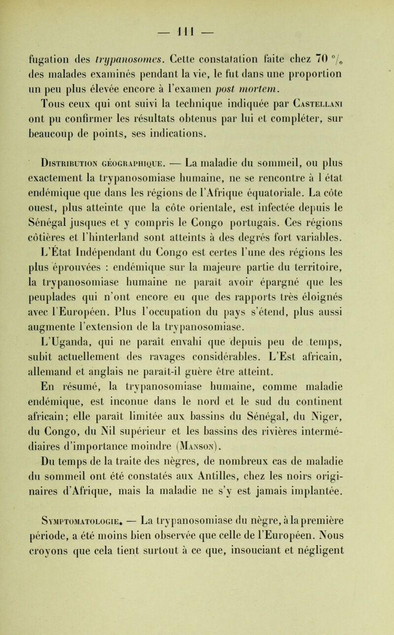 — J11 — fugation des trypanosomes. Cette constatation faite chez 70 °/e des malades examinés pendant la vie, le fut dans une proportion un peu plus élevée encore à l’examen post mortem. Tous ceux qui ont suivi la technique indiquée par Castellani ont pu confirmer les résultats obtenus par lui et compléter, sur beaucoup de points, ses indications. Distribution géographique. — La maladie du sommeil, ou plus exactement la trypanosomiase humaine, ne se rencontre à 1 état endémique que dans les régions de l’Afrique équatoriale. La côte ouest, plus atteinte que la côte orientale, est infectée depuis le Sénégal jusques et y compris le Congo portugais. Ces régions côtières et l hinterland sont atteints à des degrés fort variables. L’Etat Indépendant du Congo est certes l’une des régions les plus éprouvées : endémique sur la majeure partie du territoire, la trypanosomiase humaine ne paraît avoir épargné que les peuplades qui n’ont encore eu que des rapports très éloignés avec l’Européen. Plus l’occupation du pays s’étend, plus aussi augmente l’extension de la trypanosomiase. L’Uganda, qui ne paraît envahi que depuis peu de temps, subit actuellement des ravages considérables. L’Est africain, allemand et anglais ne parait-il guère être atteint. En résumé, la trypanosomiase humaine, comme maladie endémique, est inconue dans le nord et le sud du continent africain; elle paraît limitée aux bassins du Sénégal, du Niger, du Congo, du Nil supérieur et les bassins des rivières intermé- diaires d’importance moindre (Manson). Du temps de la traite des nègres, de nombreux cas de maladie du sommeil ont été constatés aux Antilles, chez les noirs origi- naires d’Afrique, mais la maladie ne s’v est jamais implantée. Symptomatologie* — La trypanosomiase du nègre, à la première période, a été moins bien observée que celle de l’Européen. Nous croyons que cela tient surtout à ce que, insouciant et négligent